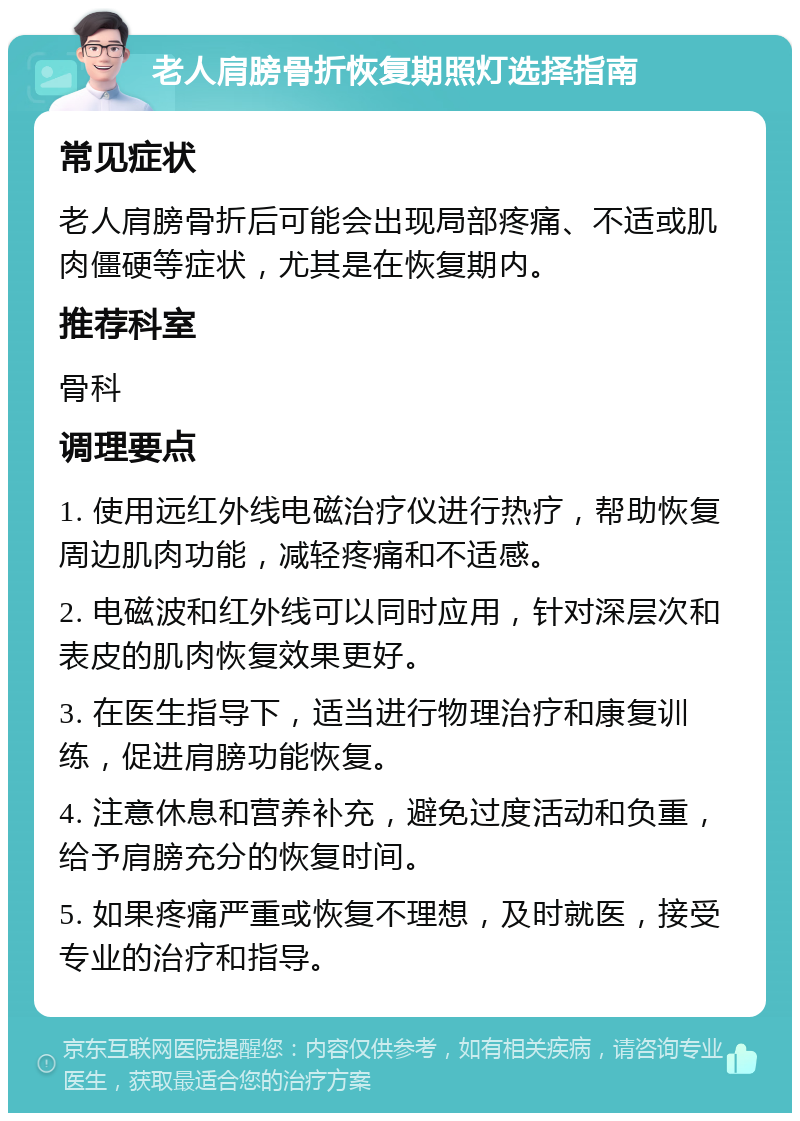 老人肩膀骨折恢复期照灯选择指南 常见症状 老人肩膀骨折后可能会出现局部疼痛、不适或肌肉僵硬等症状，尤其是在恢复期内。 推荐科室 骨科 调理要点 1. 使用远红外线电磁治疗仪进行热疗，帮助恢复周边肌肉功能，减轻疼痛和不适感。 2. 电磁波和红外线可以同时应用，针对深层次和表皮的肌肉恢复效果更好。 3. 在医生指导下，适当进行物理治疗和康复训练，促进肩膀功能恢复。 4. 注意休息和营养补充，避免过度活动和负重，给予肩膀充分的恢复时间。 5. 如果疼痛严重或恢复不理想，及时就医，接受专业的治疗和指导。