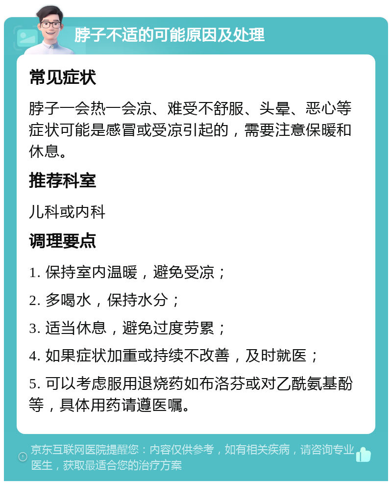 脖子不适的可能原因及处理 常见症状 脖子一会热一会凉、难受不舒服、头晕、恶心等症状可能是感冒或受凉引起的，需要注意保暖和休息。 推荐科室 儿科或内科 调理要点 1. 保持室内温暖，避免受凉； 2. 多喝水，保持水分； 3. 适当休息，避免过度劳累； 4. 如果症状加重或持续不改善，及时就医； 5. 可以考虑服用退烧药如布洛芬或对乙酰氨基酚等，具体用药请遵医嘱。