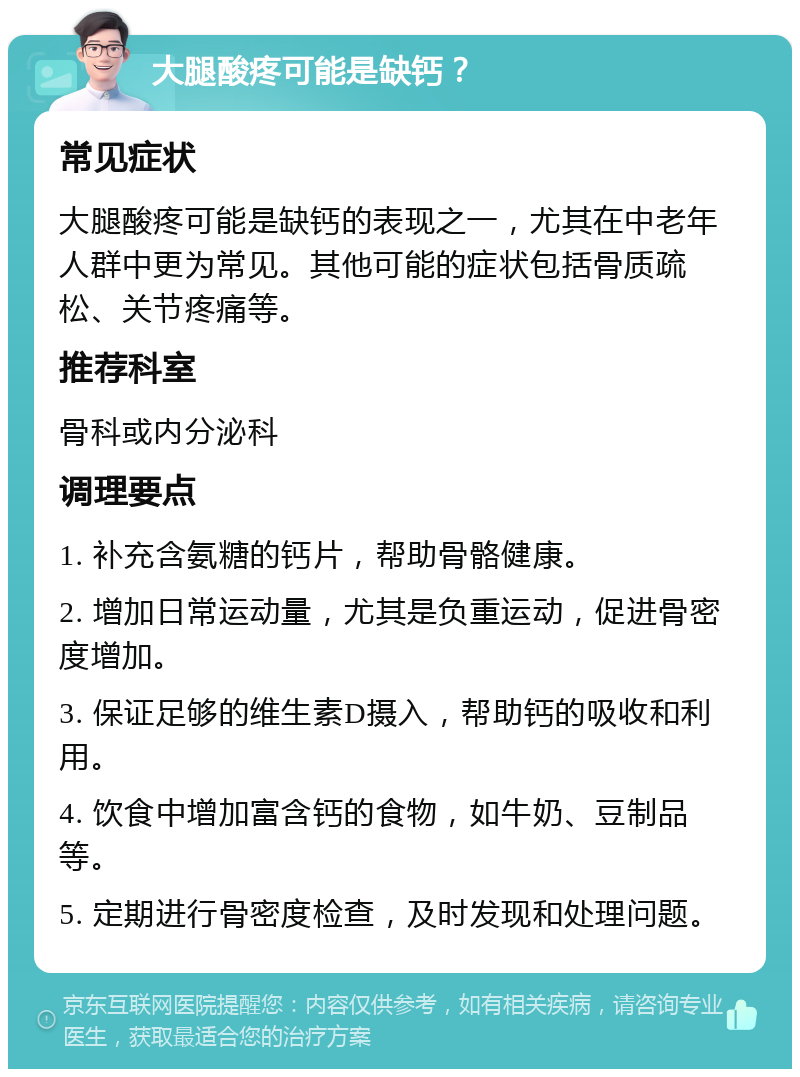 大腿酸疼可能是缺钙？ 常见症状 大腿酸疼可能是缺钙的表现之一，尤其在中老年人群中更为常见。其他可能的症状包括骨质疏松、关节疼痛等。 推荐科室 骨科或内分泌科 调理要点 1. 补充含氨糖的钙片，帮助骨骼健康。 2. 增加日常运动量，尤其是负重运动，促进骨密度增加。 3. 保证足够的维生素D摄入，帮助钙的吸收和利用。 4. 饮食中增加富含钙的食物，如牛奶、豆制品等。 5. 定期进行骨密度检查，及时发现和处理问题。