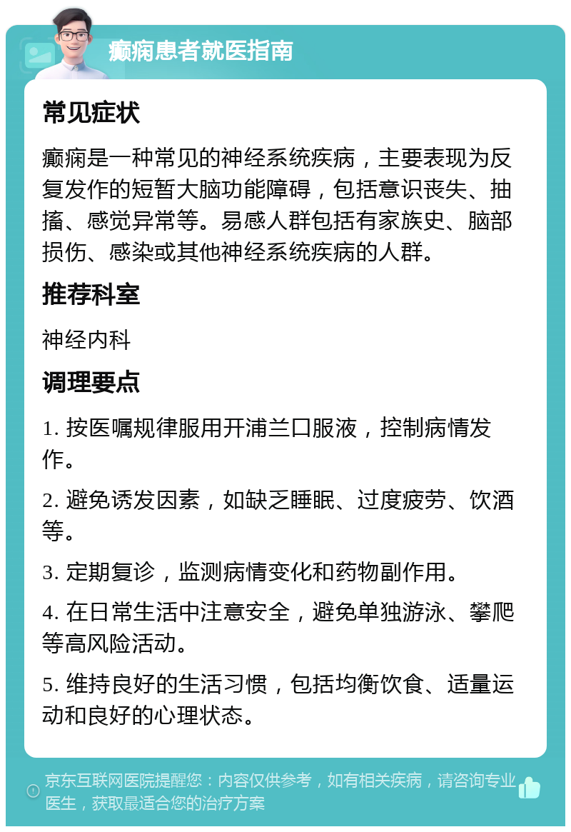 癫痫患者就医指南 常见症状 癫痫是一种常见的神经系统疾病，主要表现为反复发作的短暂大脑功能障碍，包括意识丧失、抽搐、感觉异常等。易感人群包括有家族史、脑部损伤、感染或其他神经系统疾病的人群。 推荐科室 神经内科 调理要点 1. 按医嘱规律服用开浦兰口服液，控制病情发作。 2. 避免诱发因素，如缺乏睡眠、过度疲劳、饮酒等。 3. 定期复诊，监测病情变化和药物副作用。 4. 在日常生活中注意安全，避免单独游泳、攀爬等高风险活动。 5. 维持良好的生活习惯，包括均衡饮食、适量运动和良好的心理状态。