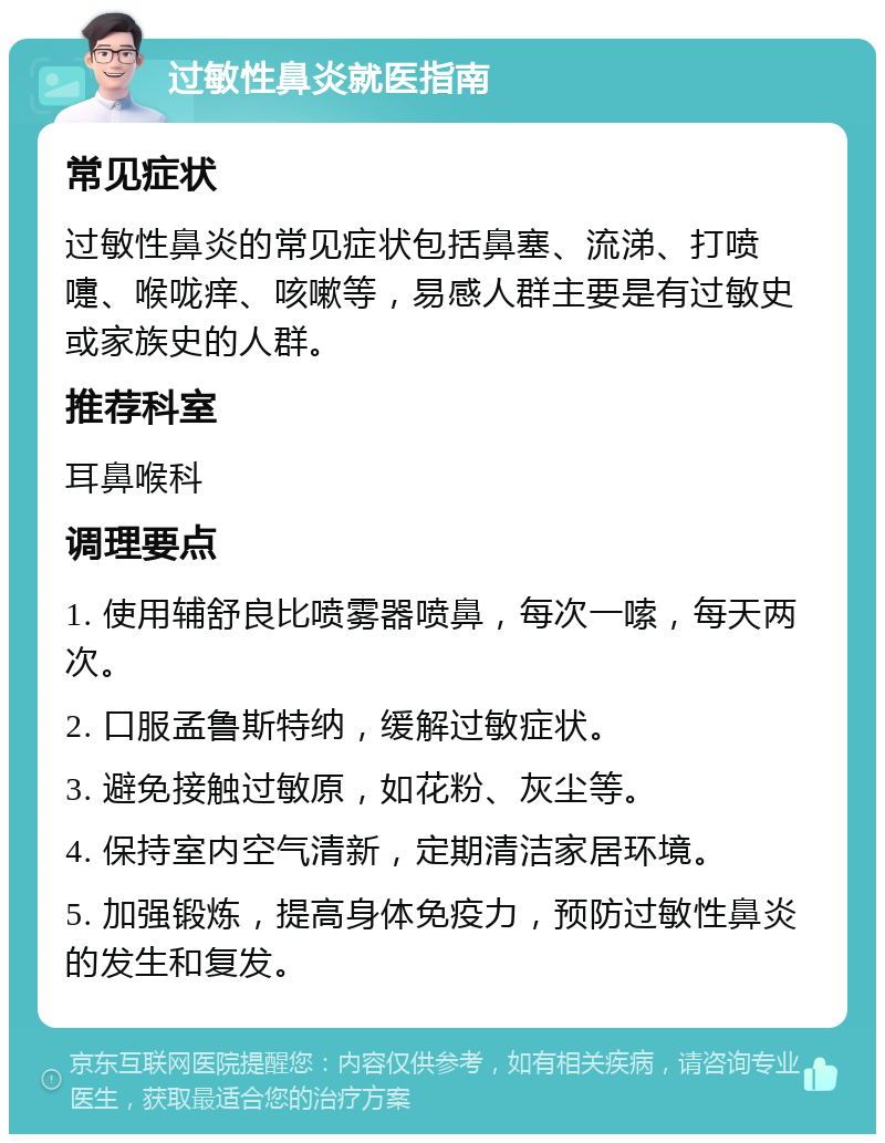 过敏性鼻炎就医指南 常见症状 过敏性鼻炎的常见症状包括鼻塞、流涕、打喷嚏、喉咙痒、咳嗽等，易感人群主要是有过敏史或家族史的人群。 推荐科室 耳鼻喉科 调理要点 1. 使用辅舒良比喷雾器喷鼻，每次一嗦，每天两次。 2. 口服孟鲁斯特纳，缓解过敏症状。 3. 避免接触过敏原，如花粉、灰尘等。 4. 保持室内空气清新，定期清洁家居环境。 5. 加强锻炼，提高身体免疫力，预防过敏性鼻炎的发生和复发。