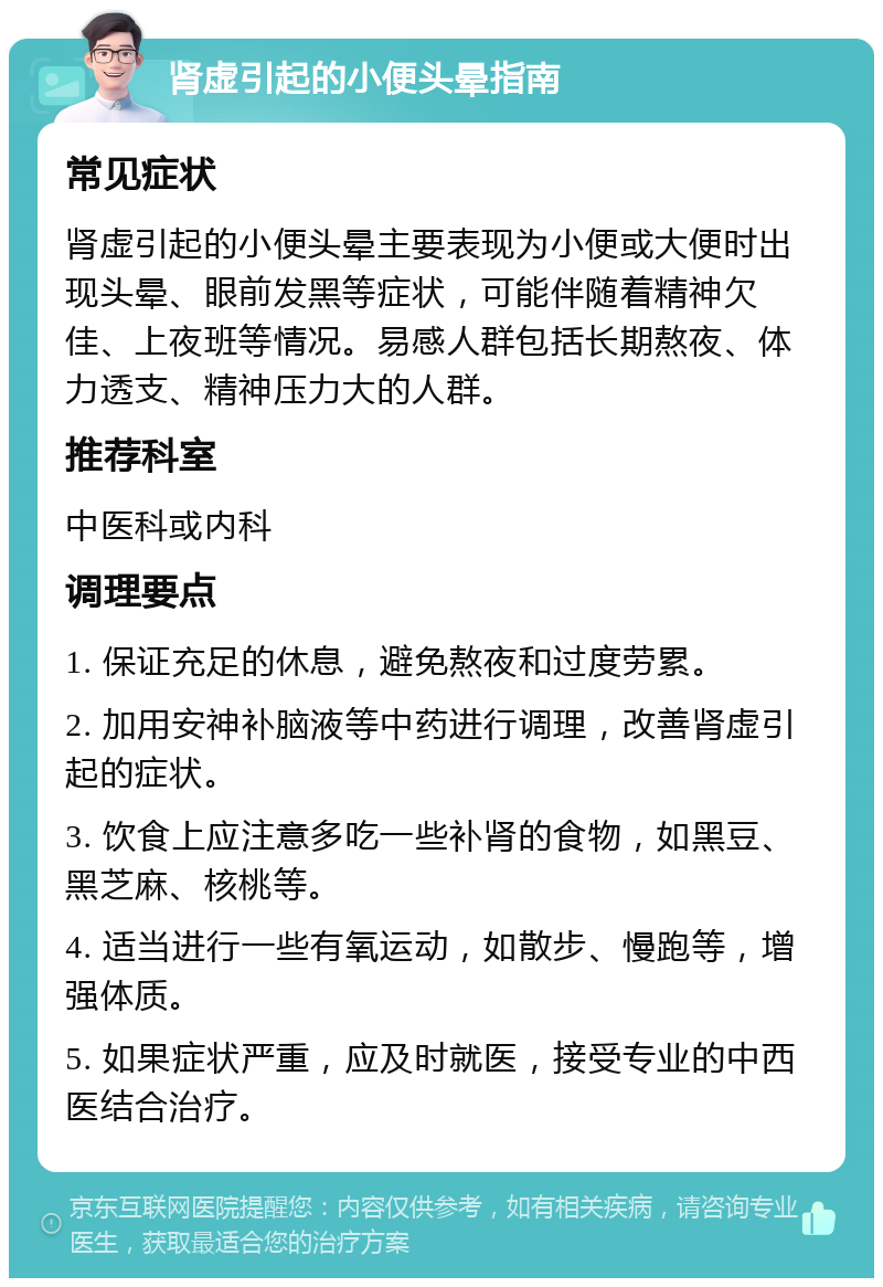 肾虚引起的小便头晕指南 常见症状 肾虚引起的小便头晕主要表现为小便或大便时出现头晕、眼前发黑等症状，可能伴随着精神欠佳、上夜班等情况。易感人群包括长期熬夜、体力透支、精神压力大的人群。 推荐科室 中医科或内科 调理要点 1. 保证充足的休息，避免熬夜和过度劳累。 2. 加用安神补脑液等中药进行调理，改善肾虚引起的症状。 3. 饮食上应注意多吃一些补肾的食物，如黑豆、黑芝麻、核桃等。 4. 适当进行一些有氧运动，如散步、慢跑等，增强体质。 5. 如果症状严重，应及时就医，接受专业的中西医结合治疗。