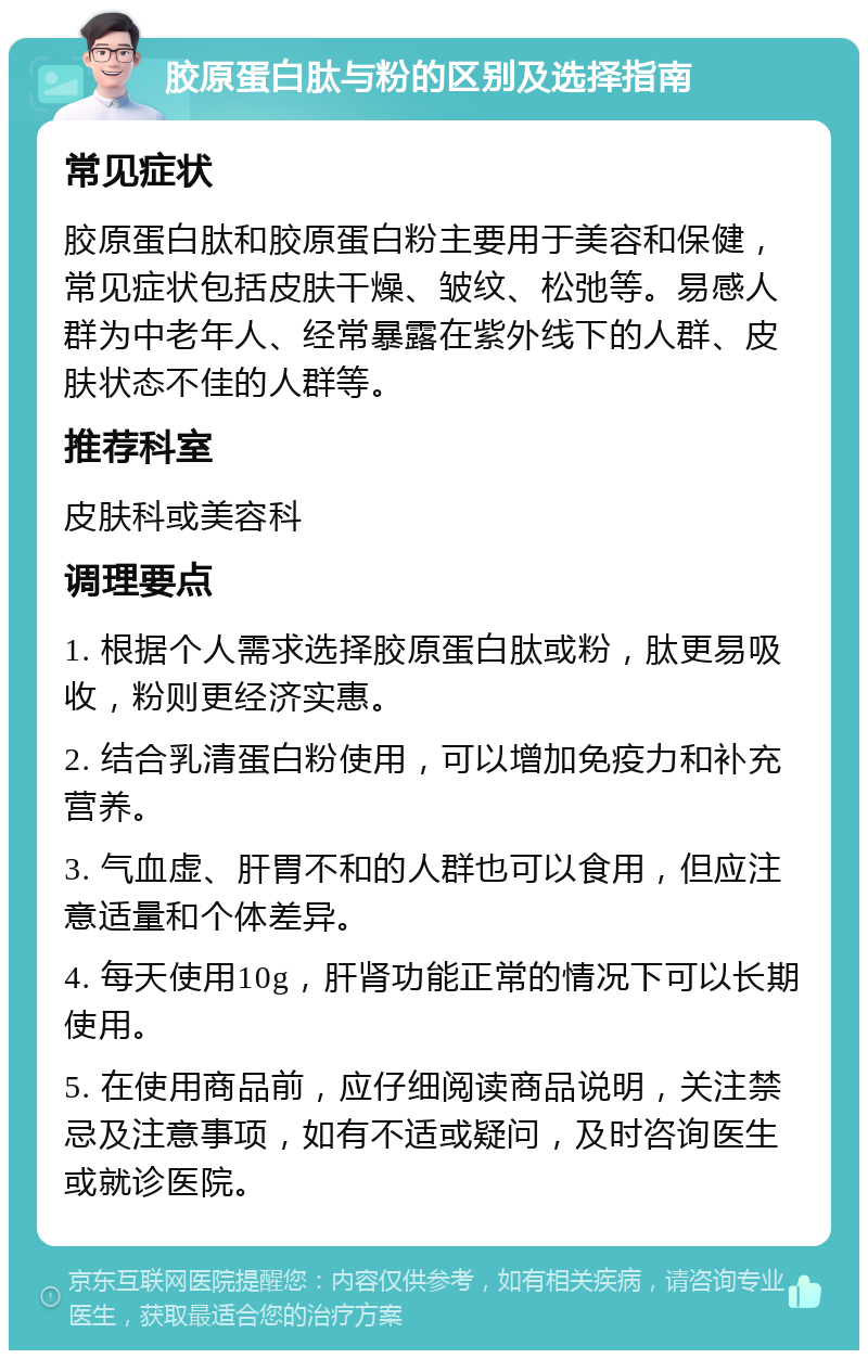 胶原蛋白肽与粉的区别及选择指南 常见症状 胶原蛋白肽和胶原蛋白粉主要用于美容和保健，常见症状包括皮肤干燥、皱纹、松弛等。易感人群为中老年人、经常暴露在紫外线下的人群、皮肤状态不佳的人群等。 推荐科室 皮肤科或美容科 调理要点 1. 根据个人需求选择胶原蛋白肽或粉，肽更易吸收，粉则更经济实惠。 2. 结合乳清蛋白粉使用，可以增加免疫力和补充营养。 3. 气血虚、肝胃不和的人群也可以食用，但应注意适量和个体差异。 4. 每天使用10g，肝肾功能正常的情况下可以长期使用。 5. 在使用商品前，应仔细阅读商品说明，关注禁忌及注意事项，如有不适或疑问，及时咨询医生或就诊医院。