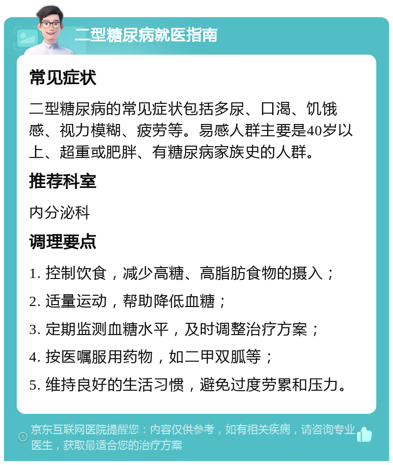 二型糖尿病就医指南 常见症状 二型糖尿病的常见症状包括多尿、口渴、饥饿感、视力模糊、疲劳等。易感人群主要是40岁以上、超重或肥胖、有糖尿病家族史的人群。 推荐科室 内分泌科 调理要点 1. 控制饮食，减少高糖、高脂肪食物的摄入； 2. 适量运动，帮助降低血糖； 3. 定期监测血糖水平，及时调整治疗方案； 4. 按医嘱服用药物，如二甲双胍等； 5. 维持良好的生活习惯，避免过度劳累和压力。