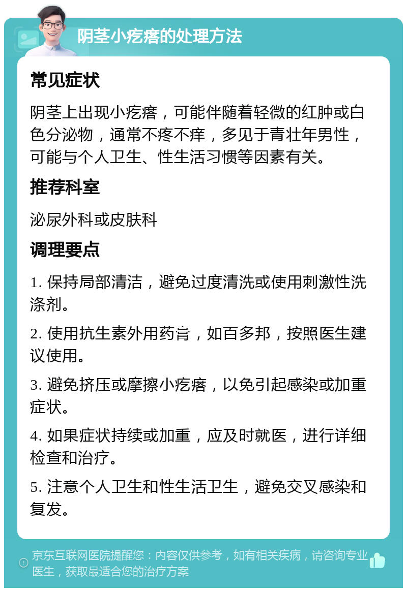 阴茎小疙瘩的处理方法 常见症状 阴茎上出现小疙瘩，可能伴随着轻微的红肿或白色分泌物，通常不疼不痒，多见于青壮年男性，可能与个人卫生、性生活习惯等因素有关。 推荐科室 泌尿外科或皮肤科 调理要点 1. 保持局部清洁，避免过度清洗或使用刺激性洗涤剂。 2. 使用抗生素外用药膏，如百多邦，按照医生建议使用。 3. 避免挤压或摩擦小疙瘩，以免引起感染或加重症状。 4. 如果症状持续或加重，应及时就医，进行详细检查和治疗。 5. 注意个人卫生和性生活卫生，避免交叉感染和复发。