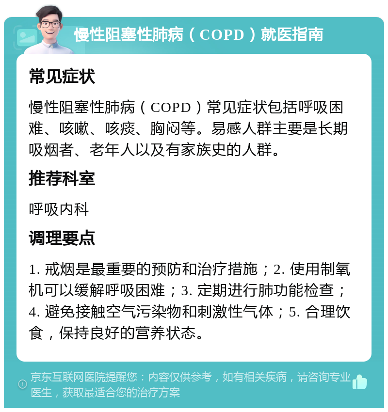 慢性阻塞性肺病（COPD）就医指南 常见症状 慢性阻塞性肺病（COPD）常见症状包括呼吸困难、咳嗽、咳痰、胸闷等。易感人群主要是长期吸烟者、老年人以及有家族史的人群。 推荐科室 呼吸内科 调理要点 1. 戒烟是最重要的预防和治疗措施；2. 使用制氧机可以缓解呼吸困难；3. 定期进行肺功能检查；4. 避免接触空气污染物和刺激性气体；5. 合理饮食，保持良好的营养状态。