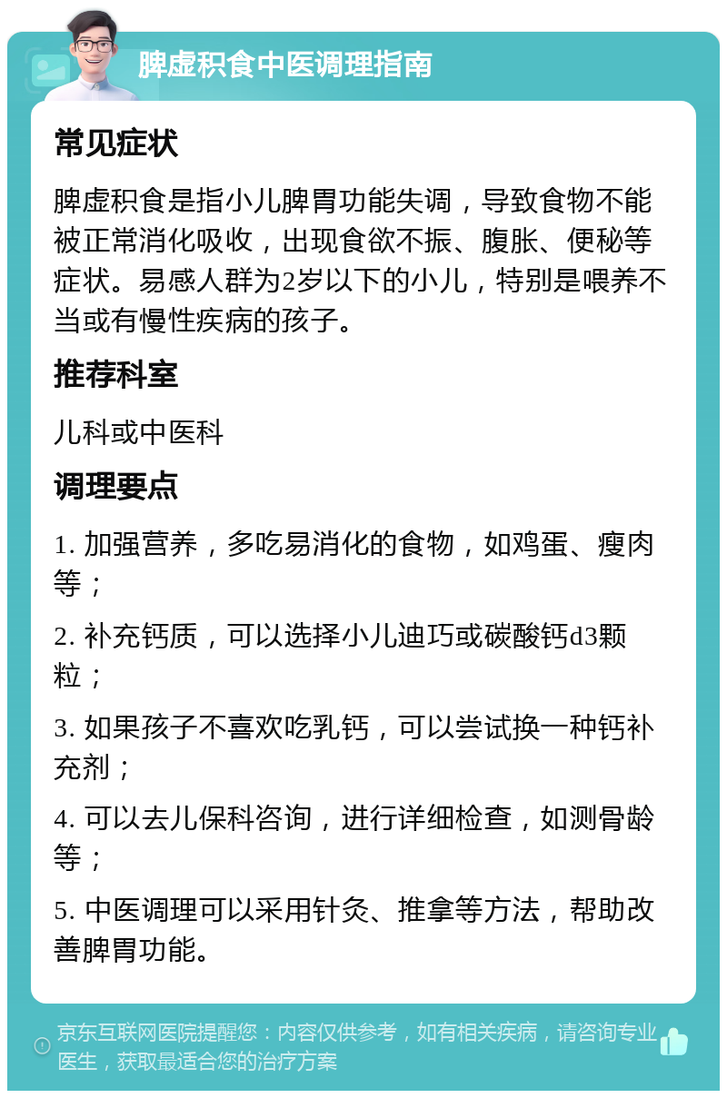 脾虚积食中医调理指南 常见症状 脾虚积食是指小儿脾胃功能失调，导致食物不能被正常消化吸收，出现食欲不振、腹胀、便秘等症状。易感人群为2岁以下的小儿，特别是喂养不当或有慢性疾病的孩子。 推荐科室 儿科或中医科 调理要点 1. 加强营养，多吃易消化的食物，如鸡蛋、瘦肉等； 2. 补充钙质，可以选择小儿迪巧或碳酸钙d3颗粒； 3. 如果孩子不喜欢吃乳钙，可以尝试换一种钙补充剂； 4. 可以去儿保科咨询，进行详细检查，如测骨龄等； 5. 中医调理可以采用针灸、推拿等方法，帮助改善脾胃功能。