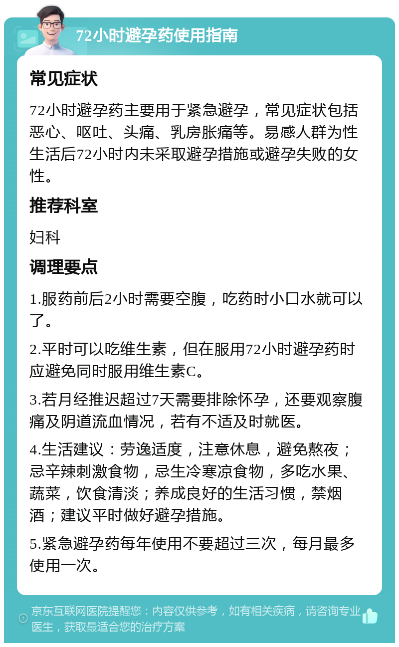 72小时避孕药使用指南 常见症状 72小时避孕药主要用于紧急避孕，常见症状包括恶心、呕吐、头痛、乳房胀痛等。易感人群为性生活后72小时内未采取避孕措施或避孕失败的女性。 推荐科室 妇科 调理要点 1.服药前后2小时需要空腹，吃药时小口水就可以了。 2.平时可以吃维生素，但在服用72小时避孕药时应避免同时服用维生素C。 3.若月经推迟超过7天需要排除怀孕，还要观察腹痛及阴道流血情况，若有不适及时就医。 4.生活建议：劳逸适度，注意休息，避免熬夜；忌辛辣刺激食物，忌生冷寒凉食物，多吃水果、蔬菜，饮食清淡；养成良好的生活习惯，禁烟酒；建议平时做好避孕措施。 5.紧急避孕药每年使用不要超过三次，每月最多使用一次。