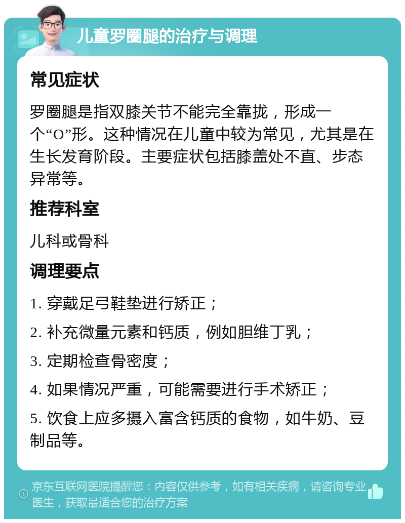 儿童罗圈腿的治疗与调理 常见症状 罗圈腿是指双膝关节不能完全靠拢，形成一个“O”形。这种情况在儿童中较为常见，尤其是在生长发育阶段。主要症状包括膝盖处不直、步态异常等。 推荐科室 儿科或骨科 调理要点 1. 穿戴足弓鞋垫进行矫正； 2. 补充微量元素和钙质，例如胆维丁乳； 3. 定期检查骨密度； 4. 如果情况严重，可能需要进行手术矫正； 5. 饮食上应多摄入富含钙质的食物，如牛奶、豆制品等。