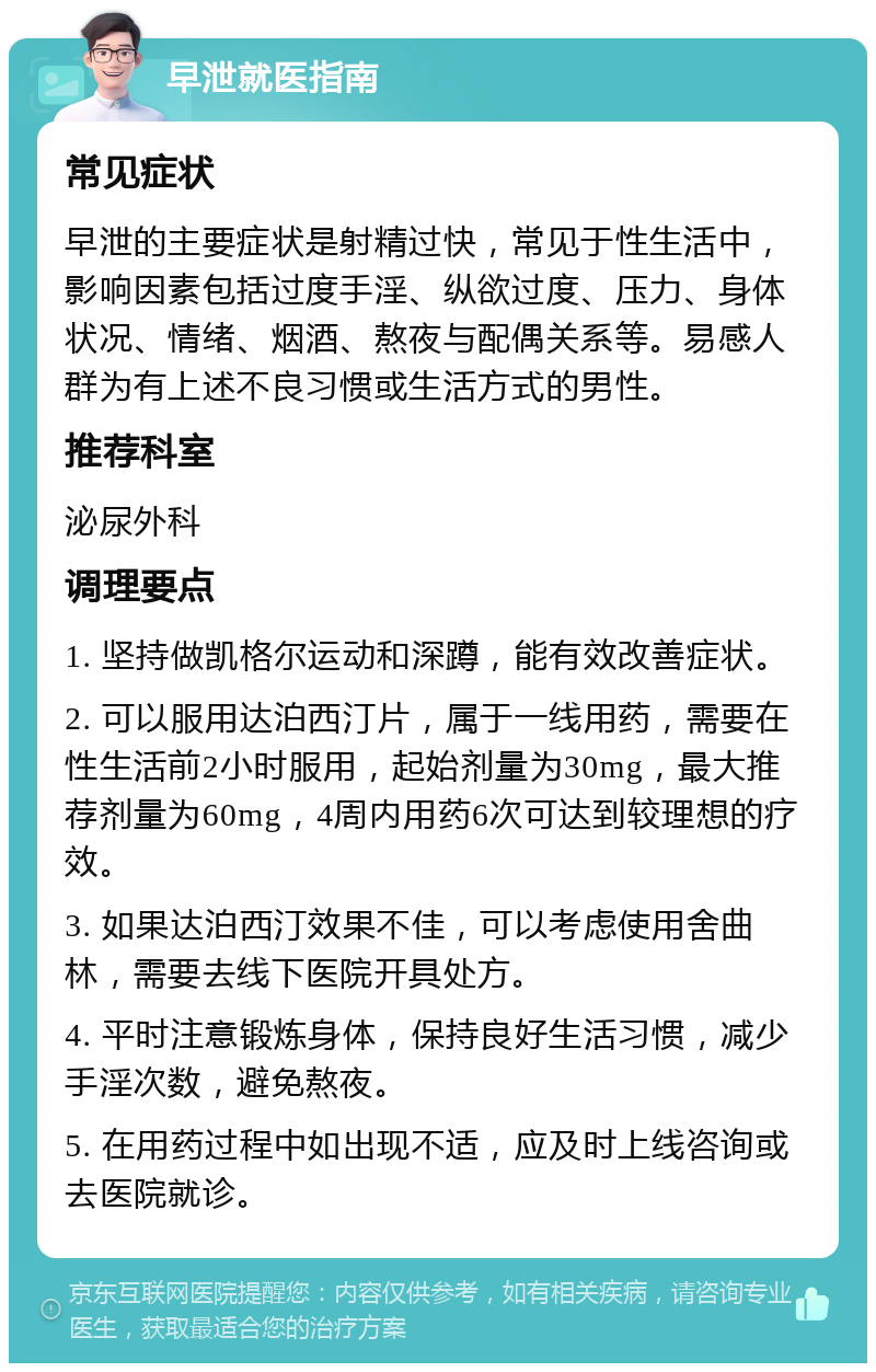 早泄就医指南 常见症状 早泄的主要症状是射精过快，常见于性生活中，影响因素包括过度手淫、纵欲过度、压力、身体状况、情绪、烟酒、熬夜与配偶关系等。易感人群为有上述不良习惯或生活方式的男性。 推荐科室 泌尿外科 调理要点 1. 坚持做凯格尔运动和深蹲，能有效改善症状。 2. 可以服用达泊西汀片，属于一线用药，需要在性生活前2小时服用，起始剂量为30mg，最大推荐剂量为60mg，4周内用药6次可达到较理想的疗效。 3. 如果达泊西汀效果不佳，可以考虑使用舍曲林，需要去线下医院开具处方。 4. 平时注意锻炼身体，保持良好生活习惯，减少手淫次数，避免熬夜。 5. 在用药过程中如出现不适，应及时上线咨询或去医院就诊。