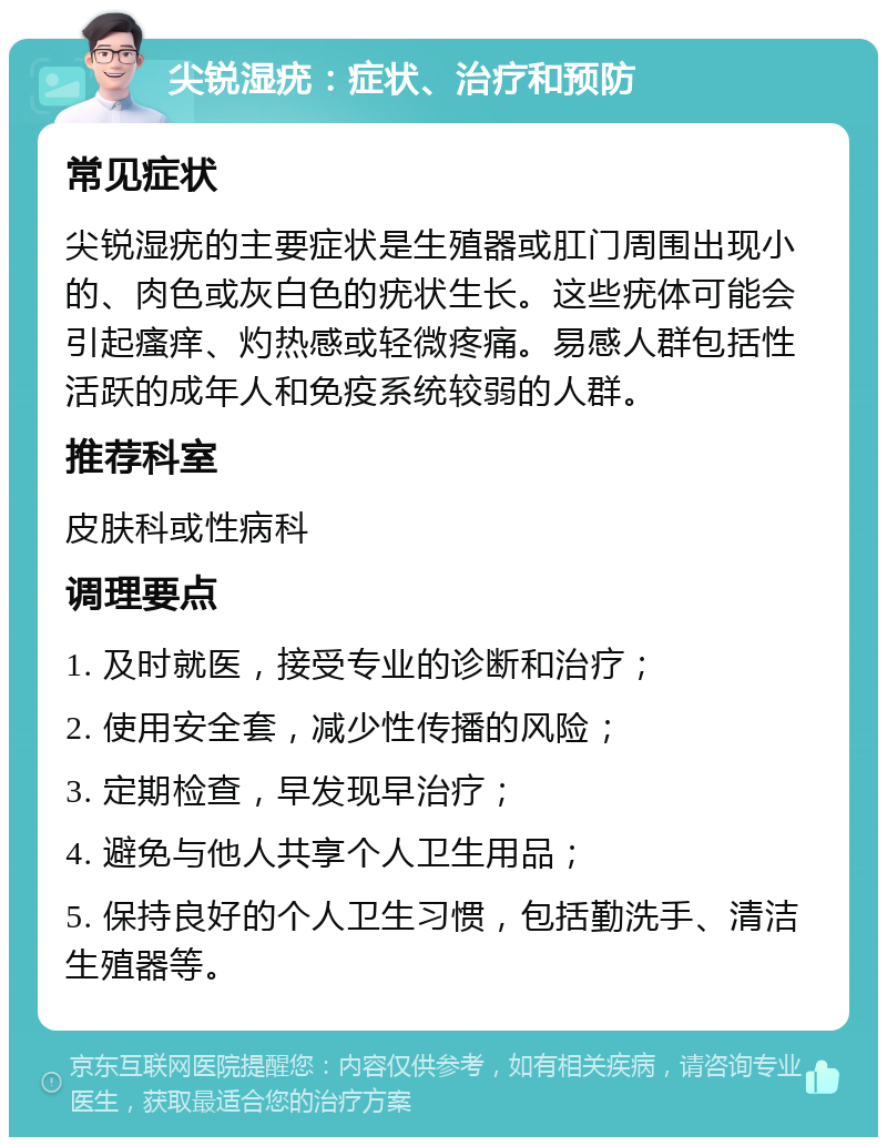 尖锐湿疣：症状、治疗和预防 常见症状 尖锐湿疣的主要症状是生殖器或肛门周围出现小的、肉色或灰白色的疣状生长。这些疣体可能会引起瘙痒、灼热感或轻微疼痛。易感人群包括性活跃的成年人和免疫系统较弱的人群。 推荐科室 皮肤科或性病科 调理要点 1. 及时就医，接受专业的诊断和治疗； 2. 使用安全套，减少性传播的风险； 3. 定期检查，早发现早治疗； 4. 避免与他人共享个人卫生用品； 5. 保持良好的个人卫生习惯，包括勤洗手、清洁生殖器等。