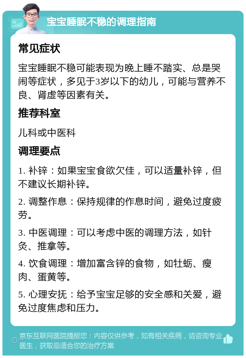 宝宝睡眠不稳的调理指南 常见症状 宝宝睡眠不稳可能表现为晚上睡不踏实、总是哭闹等症状，多见于3岁以下的幼儿，可能与营养不良、肾虚等因素有关。 推荐科室 儿科或中医科 调理要点 1. 补锌：如果宝宝食欲欠佳，可以适量补锌，但不建议长期补锌。 2. 调整作息：保持规律的作息时间，避免过度疲劳。 3. 中医调理：可以考虑中医的调理方法，如针灸、推拿等。 4. 饮食调理：增加富含锌的食物，如牡蛎、瘦肉、蛋黄等。 5. 心理安抚：给予宝宝足够的安全感和关爱，避免过度焦虑和压力。