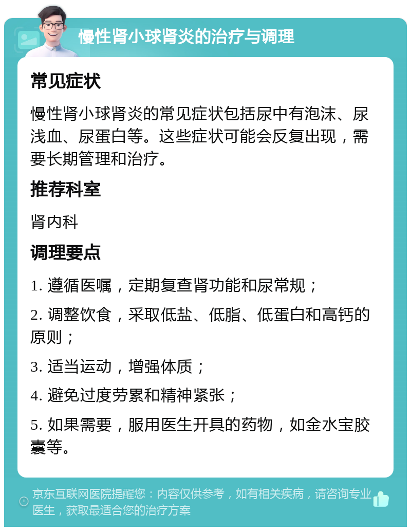 慢性肾小球肾炎的治疗与调理 常见症状 慢性肾小球肾炎的常见症状包括尿中有泡沫、尿浅血、尿蛋白等。这些症状可能会反复出现，需要长期管理和治疗。 推荐科室 肾内科 调理要点 1. 遵循医嘱，定期复查肾功能和尿常规； 2. 调整饮食，采取低盐、低脂、低蛋白和高钙的原则； 3. 适当运动，增强体质； 4. 避免过度劳累和精神紧张； 5. 如果需要，服用医生开具的药物，如金水宝胶囊等。