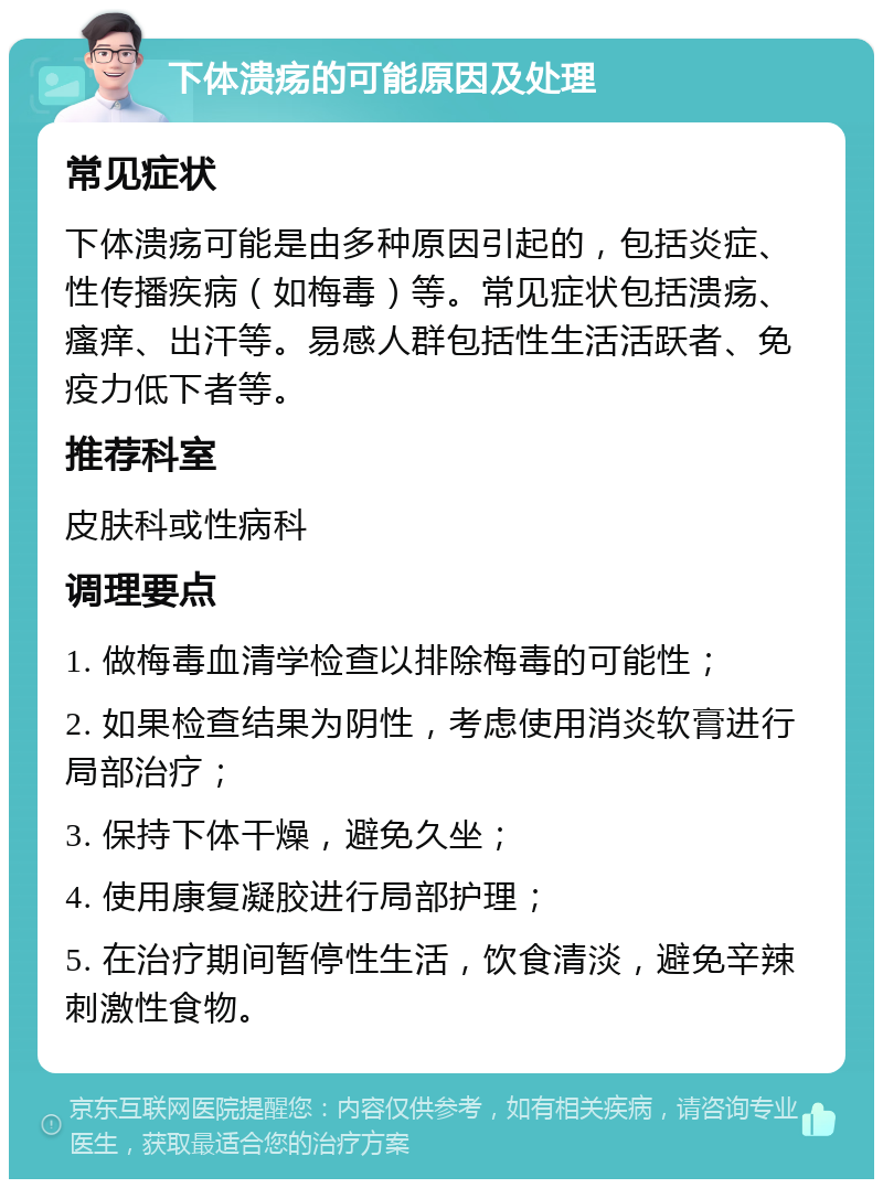 下体溃疡的可能原因及处理 常见症状 下体溃疡可能是由多种原因引起的，包括炎症、性传播疾病（如梅毒）等。常见症状包括溃疡、瘙痒、出汗等。易感人群包括性生活活跃者、免疫力低下者等。 推荐科室 皮肤科或性病科 调理要点 1. 做梅毒血清学检查以排除梅毒的可能性； 2. 如果检查结果为阴性，考虑使用消炎软膏进行局部治疗； 3. 保持下体干燥，避免久坐； 4. 使用康复凝胶进行局部护理； 5. 在治疗期间暂停性生活，饮食清淡，避免辛辣刺激性食物。