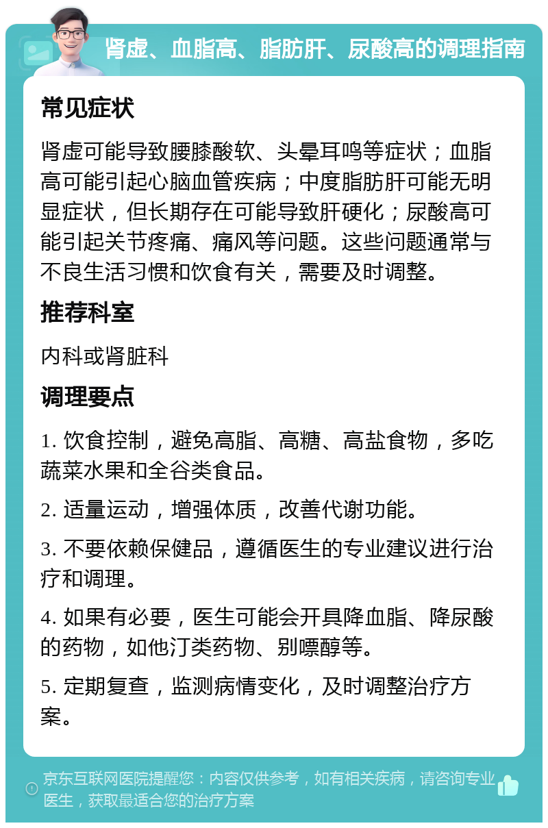 肾虚、血脂高、脂肪肝、尿酸高的调理指南 常见症状 肾虚可能导致腰膝酸软、头晕耳鸣等症状；血脂高可能引起心脑血管疾病；中度脂肪肝可能无明显症状，但长期存在可能导致肝硬化；尿酸高可能引起关节疼痛、痛风等问题。这些问题通常与不良生活习惯和饮食有关，需要及时调整。 推荐科室 内科或肾脏科 调理要点 1. 饮食控制，避免高脂、高糖、高盐食物，多吃蔬菜水果和全谷类食品。 2. 适量运动，增强体质，改善代谢功能。 3. 不要依赖保健品，遵循医生的专业建议进行治疗和调理。 4. 如果有必要，医生可能会开具降血脂、降尿酸的药物，如他汀类药物、别嘌醇等。 5. 定期复查，监测病情变化，及时调整治疗方案。