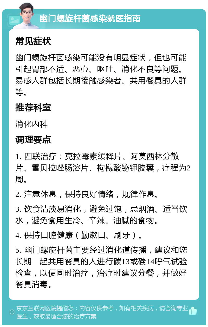 幽门螺旋杆菌感染就医指南 常见症状 幽门螺旋杆菌感染可能没有明显症状，但也可能引起胃部不适、恶心、呕吐、消化不良等问题。易感人群包括长期接触感染者、共用餐具的人群等。 推荐科室 消化内科 调理要点 1. 四联治疗：克拉霉素缓释片、阿莫西林分散片、雷贝拉唑肠溶片、枸橼酸铋钾胶囊，疗程为2周。 2. 注意休息，保持良好情绪，规律作息。 3. 饮食清淡易消化，避免过饱，忌烟酒、适当饮水，避免食用生冷、辛辣、油腻的食物。 4. 保持口腔健康（勤漱口、刷牙）。 5. 幽门螺旋杆菌主要经过消化道传播，建议和您长期一起共用餐具的人进行碳13或碳14呼气试验检查，以便同时治疗，治疗时建议分餐，并做好餐具消毒。