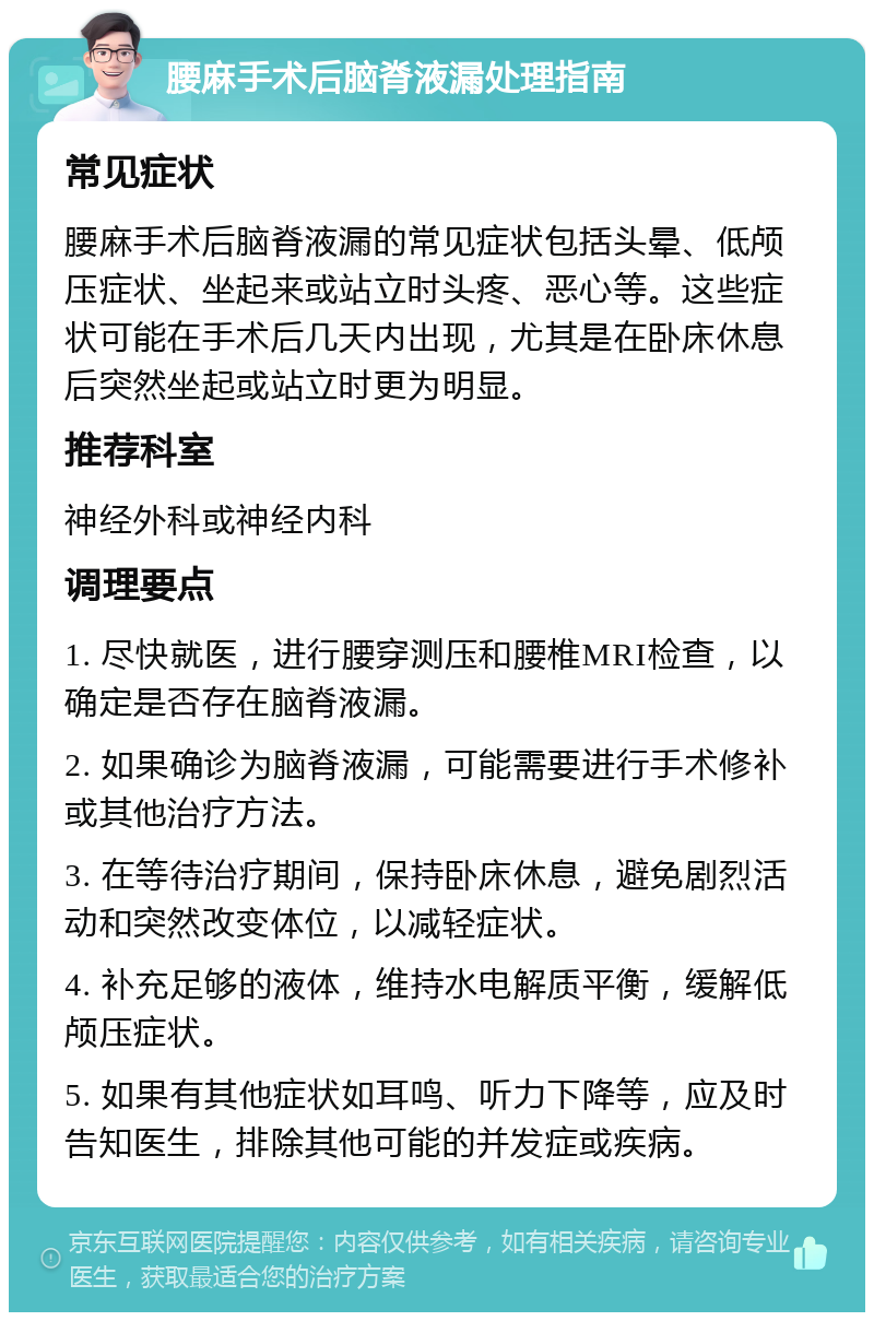 腰麻手术后脑脊液漏处理指南 常见症状 腰麻手术后脑脊液漏的常见症状包括头晕、低颅压症状、坐起来或站立时头疼、恶心等。这些症状可能在手术后几天内出现，尤其是在卧床休息后突然坐起或站立时更为明显。 推荐科室 神经外科或神经内科 调理要点 1. 尽快就医，进行腰穿测压和腰椎MRI检查，以确定是否存在脑脊液漏。 2. 如果确诊为脑脊液漏，可能需要进行手术修补或其他治疗方法。 3. 在等待治疗期间，保持卧床休息，避免剧烈活动和突然改变体位，以减轻症状。 4. 补充足够的液体，维持水电解质平衡，缓解低颅压症状。 5. 如果有其他症状如耳鸣、听力下降等，应及时告知医生，排除其他可能的并发症或疾病。