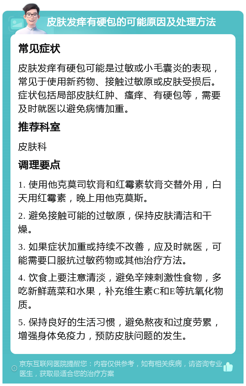 皮肤发痒有硬包的可能原因及处理方法 常见症状 皮肤发痒有硬包可能是过敏或小毛囊炎的表现，常见于使用新药物、接触过敏原或皮肤受损后。症状包括局部皮肤红肿、瘙痒、有硬包等，需要及时就医以避免病情加重。 推荐科室 皮肤科 调理要点 1. 使用他克莫司软膏和红霉素软膏交替外用，白天用红霉素，晚上用他克莫斯。 2. 避免接触可能的过敏原，保持皮肤清洁和干燥。 3. 如果症状加重或持续不改善，应及时就医，可能需要口服抗过敏药物或其他治疗方法。 4. 饮食上要注意清淡，避免辛辣刺激性食物，多吃新鲜蔬菜和水果，补充维生素C和E等抗氧化物质。 5. 保持良好的生活习惯，避免熬夜和过度劳累，增强身体免疫力，预防皮肤问题的发生。