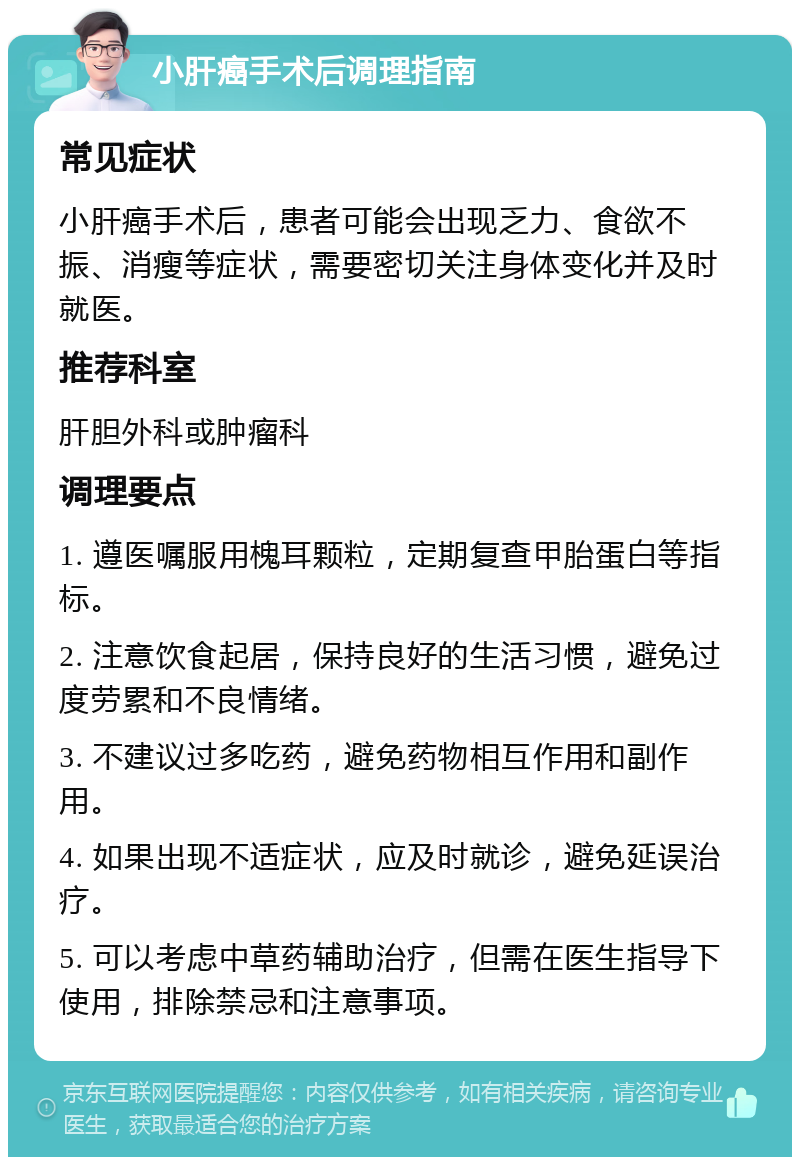 小肝癌手术后调理指南 常见症状 小肝癌手术后，患者可能会出现乏力、食欲不振、消瘦等症状，需要密切关注身体变化并及时就医。 推荐科室 肝胆外科或肿瘤科 调理要点 1. 遵医嘱服用槐耳颗粒，定期复查甲胎蛋白等指标。 2. 注意饮食起居，保持良好的生活习惯，避免过度劳累和不良情绪。 3. 不建议过多吃药，避免药物相互作用和副作用。 4. 如果出现不适症状，应及时就诊，避免延误治疗。 5. 可以考虑中草药辅助治疗，但需在医生指导下使用，排除禁忌和注意事项。