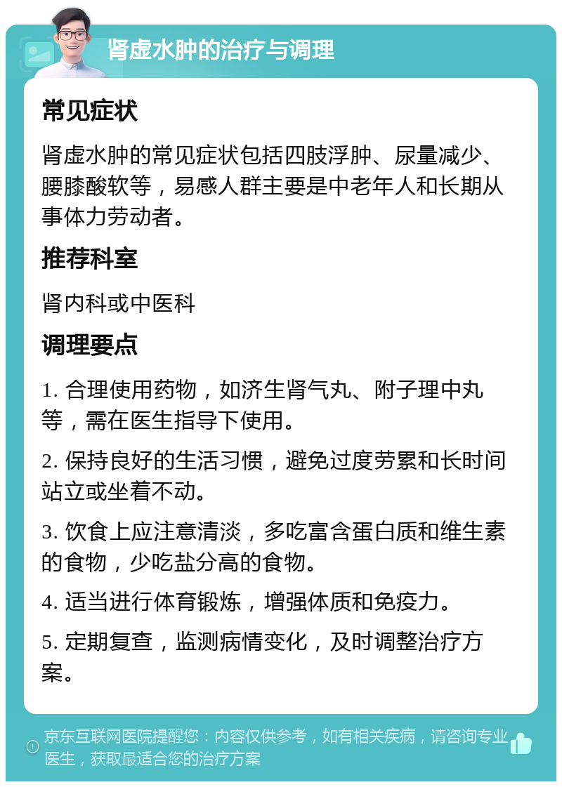 肾虚水肿的治疗与调理 常见症状 肾虚水肿的常见症状包括四肢浮肿、尿量减少、腰膝酸软等，易感人群主要是中老年人和长期从事体力劳动者。 推荐科室 肾内科或中医科 调理要点 1. 合理使用药物，如济生肾气丸、附子理中丸等，需在医生指导下使用。 2. 保持良好的生活习惯，避免过度劳累和长时间站立或坐着不动。 3. 饮食上应注意清淡，多吃富含蛋白质和维生素的食物，少吃盐分高的食物。 4. 适当进行体育锻炼，增强体质和免疫力。 5. 定期复查，监测病情变化，及时调整治疗方案。