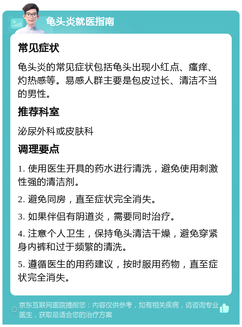 龟头炎就医指南 常见症状 龟头炎的常见症状包括龟头出现小红点、瘙痒、灼热感等。易感人群主要是包皮过长、清洁不当的男性。 推荐科室 泌尿外科或皮肤科 调理要点 1. 使用医生开具的药水进行清洗，避免使用刺激性强的清洁剂。 2. 避免同房，直至症状完全消失。 3. 如果伴侣有阴道炎，需要同时治疗。 4. 注意个人卫生，保持龟头清洁干燥，避免穿紧身内裤和过于频繁的清洗。 5. 遵循医生的用药建议，按时服用药物，直至症状完全消失。