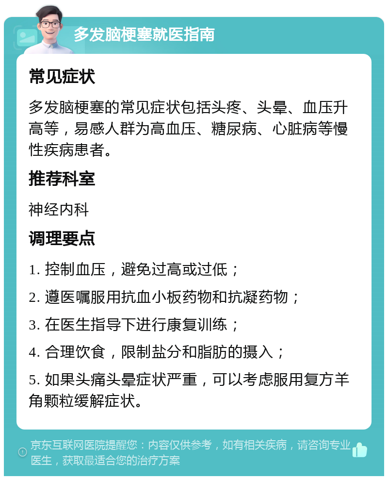 多发脑梗塞就医指南 常见症状 多发脑梗塞的常见症状包括头疼、头晕、血压升高等，易感人群为高血压、糖尿病、心脏病等慢性疾病患者。 推荐科室 神经内科 调理要点 1. 控制血压，避免过高或过低； 2. 遵医嘱服用抗血小板药物和抗凝药物； 3. 在医生指导下进行康复训练； 4. 合理饮食，限制盐分和脂肪的摄入； 5. 如果头痛头晕症状严重，可以考虑服用复方羊角颗粒缓解症状。