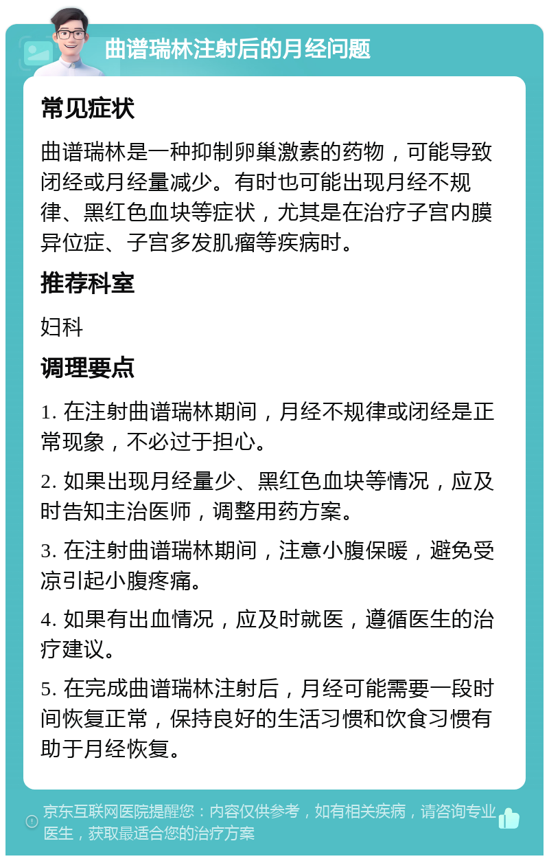 曲谱瑞林注射后的月经问题 常见症状 曲谱瑞林是一种抑制卵巢激素的药物，可能导致闭经或月经量减少。有时也可能出现月经不规律、黑红色血块等症状，尤其是在治疗子宫内膜异位症、子宫多发肌瘤等疾病时。 推荐科室 妇科 调理要点 1. 在注射曲谱瑞林期间，月经不规律或闭经是正常现象，不必过于担心。 2. 如果出现月经量少、黑红色血块等情况，应及时告知主治医师，调整用药方案。 3. 在注射曲谱瑞林期间，注意小腹保暖，避免受凉引起小腹疼痛。 4. 如果有出血情况，应及时就医，遵循医生的治疗建议。 5. 在完成曲谱瑞林注射后，月经可能需要一段时间恢复正常，保持良好的生活习惯和饮食习惯有助于月经恢复。