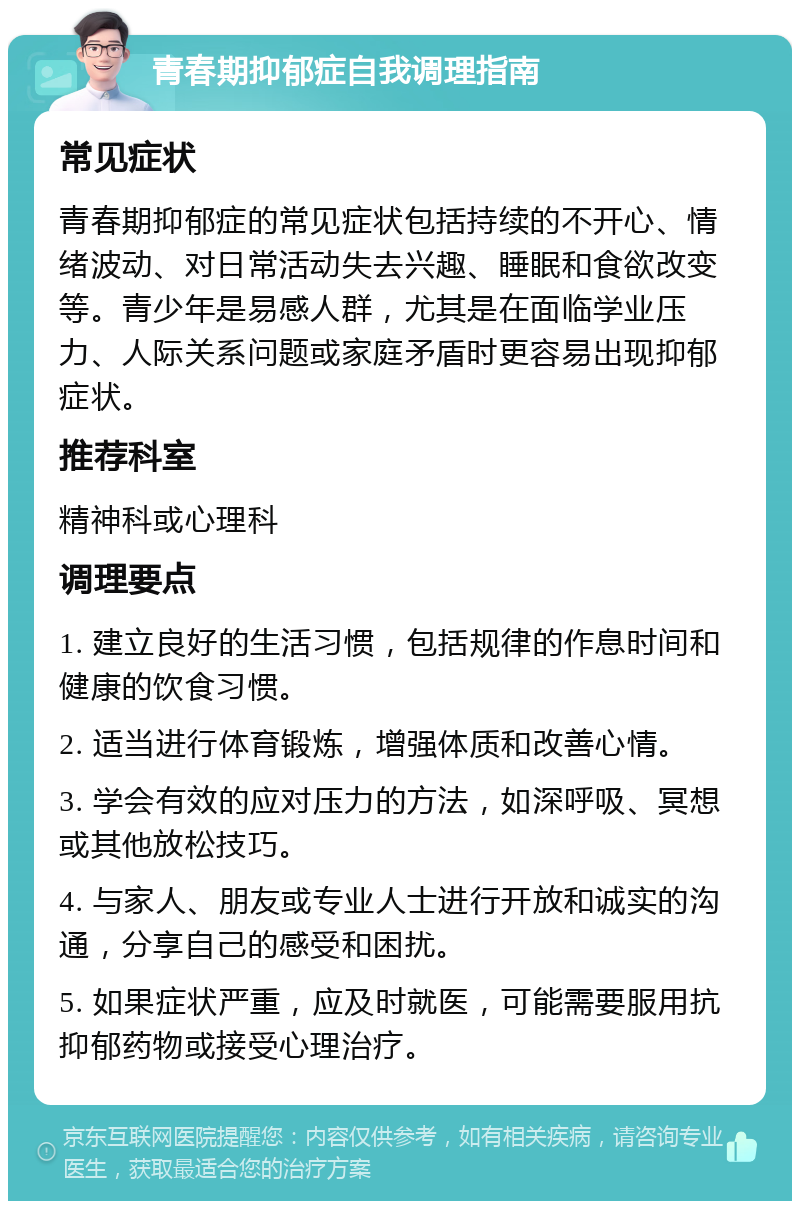 青春期抑郁症自我调理指南 常见症状 青春期抑郁症的常见症状包括持续的不开心、情绪波动、对日常活动失去兴趣、睡眠和食欲改变等。青少年是易感人群，尤其是在面临学业压力、人际关系问题或家庭矛盾时更容易出现抑郁症状。 推荐科室 精神科或心理科 调理要点 1. 建立良好的生活习惯，包括规律的作息时间和健康的饮食习惯。 2. 适当进行体育锻炼，增强体质和改善心情。 3. 学会有效的应对压力的方法，如深呼吸、冥想或其他放松技巧。 4. 与家人、朋友或专业人士进行开放和诚实的沟通，分享自己的感受和困扰。 5. 如果症状严重，应及时就医，可能需要服用抗抑郁药物或接受心理治疗。