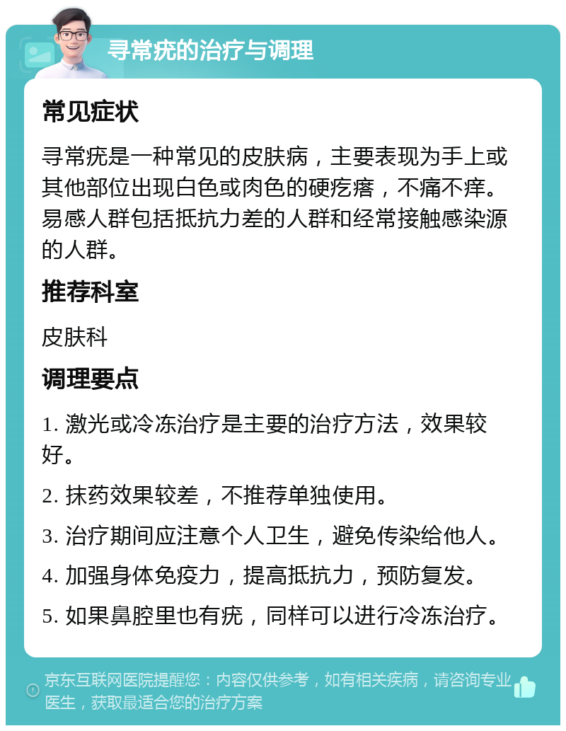 寻常疣的治疗与调理 常见症状 寻常疣是一种常见的皮肤病，主要表现为手上或其他部位出现白色或肉色的硬疙瘩，不痛不痒。易感人群包括抵抗力差的人群和经常接触感染源的人群。 推荐科室 皮肤科 调理要点 1. 激光或冷冻治疗是主要的治疗方法，效果较好。 2. 抹药效果较差，不推荐单独使用。 3. 治疗期间应注意个人卫生，避免传染给他人。 4. 加强身体免疫力，提高抵抗力，预防复发。 5. 如果鼻腔里也有疣，同样可以进行冷冻治疗。