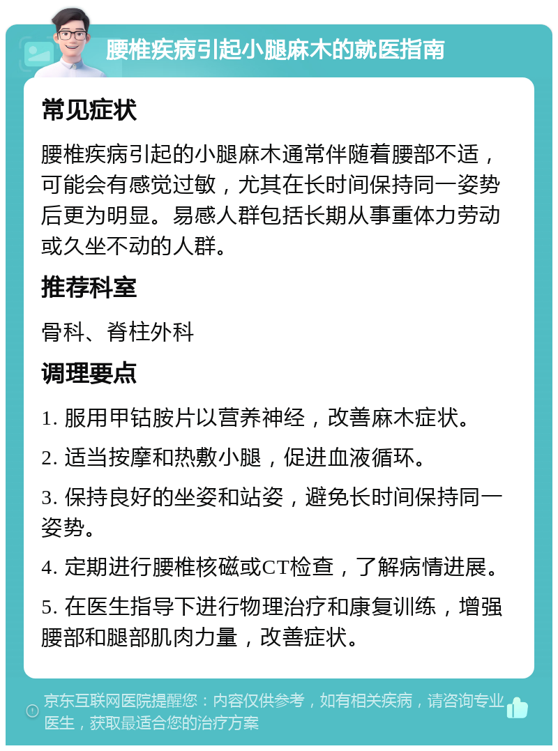 腰椎疾病引起小腿麻木的就医指南 常见症状 腰椎疾病引起的小腿麻木通常伴随着腰部不适，可能会有感觉过敏，尤其在长时间保持同一姿势后更为明显。易感人群包括长期从事重体力劳动或久坐不动的人群。 推荐科室 骨科、脊柱外科 调理要点 1. 服用甲钴胺片以营养神经，改善麻木症状。 2. 适当按摩和热敷小腿，促进血液循环。 3. 保持良好的坐姿和站姿，避免长时间保持同一姿势。 4. 定期进行腰椎核磁或CT检查，了解病情进展。 5. 在医生指导下进行物理治疗和康复训练，增强腰部和腿部肌肉力量，改善症状。