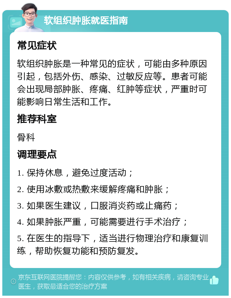 软组织肿胀就医指南 常见症状 软组织肿胀是一种常见的症状，可能由多种原因引起，包括外伤、感染、过敏反应等。患者可能会出现局部肿胀、疼痛、红肿等症状，严重时可能影响日常生活和工作。 推荐科室 骨科 调理要点 1. 保持休息，避免过度活动； 2. 使用冰敷或热敷来缓解疼痛和肿胀； 3. 如果医生建议，口服消炎药或止痛药； 4. 如果肿胀严重，可能需要进行手术治疗； 5. 在医生的指导下，适当进行物理治疗和康复训练，帮助恢复功能和预防复发。