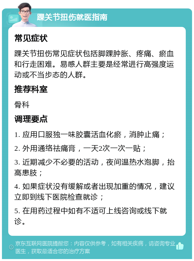 踝关节扭伤就医指南 常见症状 踝关节扭伤常见症状包括脚踝肿胀、疼痛、瘀血和行走困难。易感人群主要是经常进行高强度运动或不当步态的人群。 推荐科室 骨科 调理要点 1. 应用口服独一味胶囊活血化瘀，消肿止痛； 2. 外用通络祛痛膏，一天2次一次一贴； 3. 近期减少不必要的活动，夜间温热水泡脚，抬高患肢； 4. 如果症状没有缓解或者出现加重的情况，建议立即到线下医院检查就诊； 5. 在用药过程中如有不适可上线咨询或线下就诊。