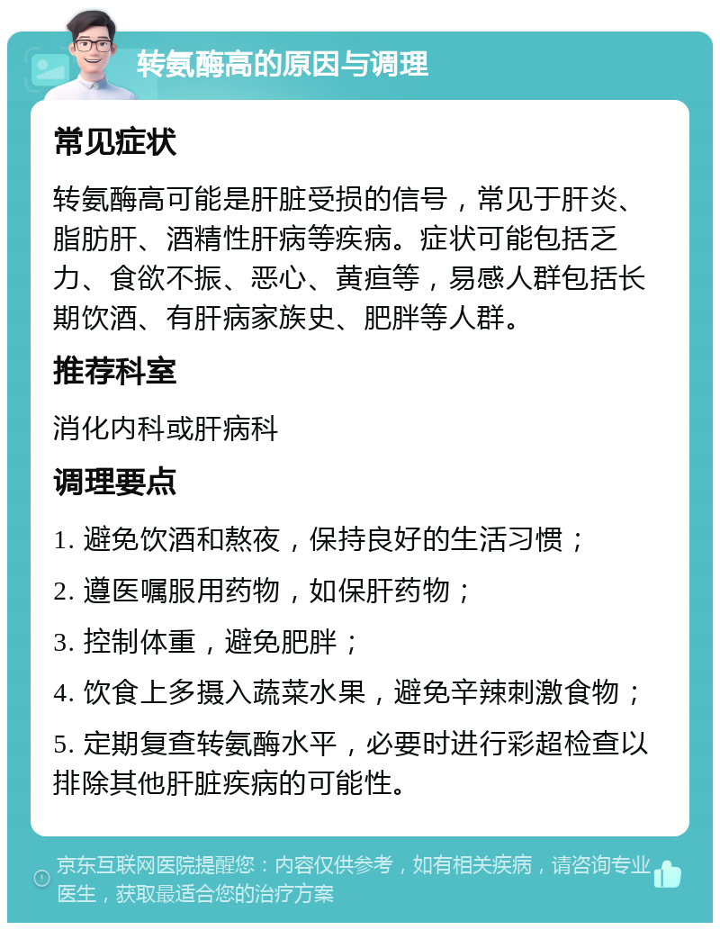 转氨酶高的原因与调理 常见症状 转氨酶高可能是肝脏受损的信号，常见于肝炎、脂肪肝、酒精性肝病等疾病。症状可能包括乏力、食欲不振、恶心、黄疸等，易感人群包括长期饮酒、有肝病家族史、肥胖等人群。 推荐科室 消化内科或肝病科 调理要点 1. 避免饮酒和熬夜，保持良好的生活习惯； 2. 遵医嘱服用药物，如保肝药物； 3. 控制体重，避免肥胖； 4. 饮食上多摄入蔬菜水果，避免辛辣刺激食物； 5. 定期复查转氨酶水平，必要时进行彩超检查以排除其他肝脏疾病的可能性。