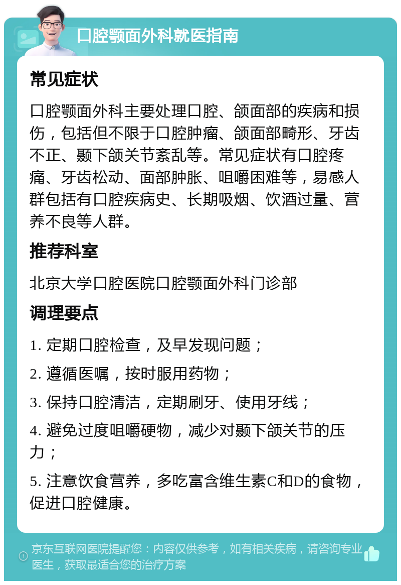 口腔颚面外科就医指南 常见症状 口腔颚面外科主要处理口腔、颌面部的疾病和损伤，包括但不限于口腔肿瘤、颌面部畸形、牙齿不正、颞下颌关节紊乱等。常见症状有口腔疼痛、牙齿松动、面部肿胀、咀嚼困难等，易感人群包括有口腔疾病史、长期吸烟、饮酒过量、营养不良等人群。 推荐科室 北京大学口腔医院口腔颚面外科门诊部 调理要点 1. 定期口腔检查，及早发现问题； 2. 遵循医嘱，按时服用药物； 3. 保持口腔清洁，定期刷牙、使用牙线； 4. 避免过度咀嚼硬物，减少对颞下颌关节的压力； 5. 注意饮食营养，多吃富含维生素C和D的食物，促进口腔健康。