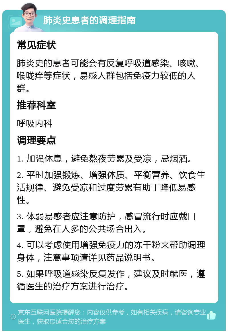 肺炎史患者的调理指南 常见症状 肺炎史的患者可能会有反复呼吸道感染、咳嗽、喉咙痒等症状，易感人群包括免疫力较低的人群。 推荐科室 呼吸内科 调理要点 1. 加强休息，避免熬夜劳累及受凉，忌烟酒。 2. 平时加强锻炼、增强体质、平衡营养、饮食生活规律、避免受凉和过度劳累有助于降低易感性。 3. 体弱易感者应注意防护，感冒流行时应戴口罩，避免在人多的公共场合出入。 4. 可以考虑使用增强免疫力的冻干粉来帮助调理身体，注意事项请详见药品说明书。 5. 如果呼吸道感染反复发作，建议及时就医，遵循医生的治疗方案进行治疗。