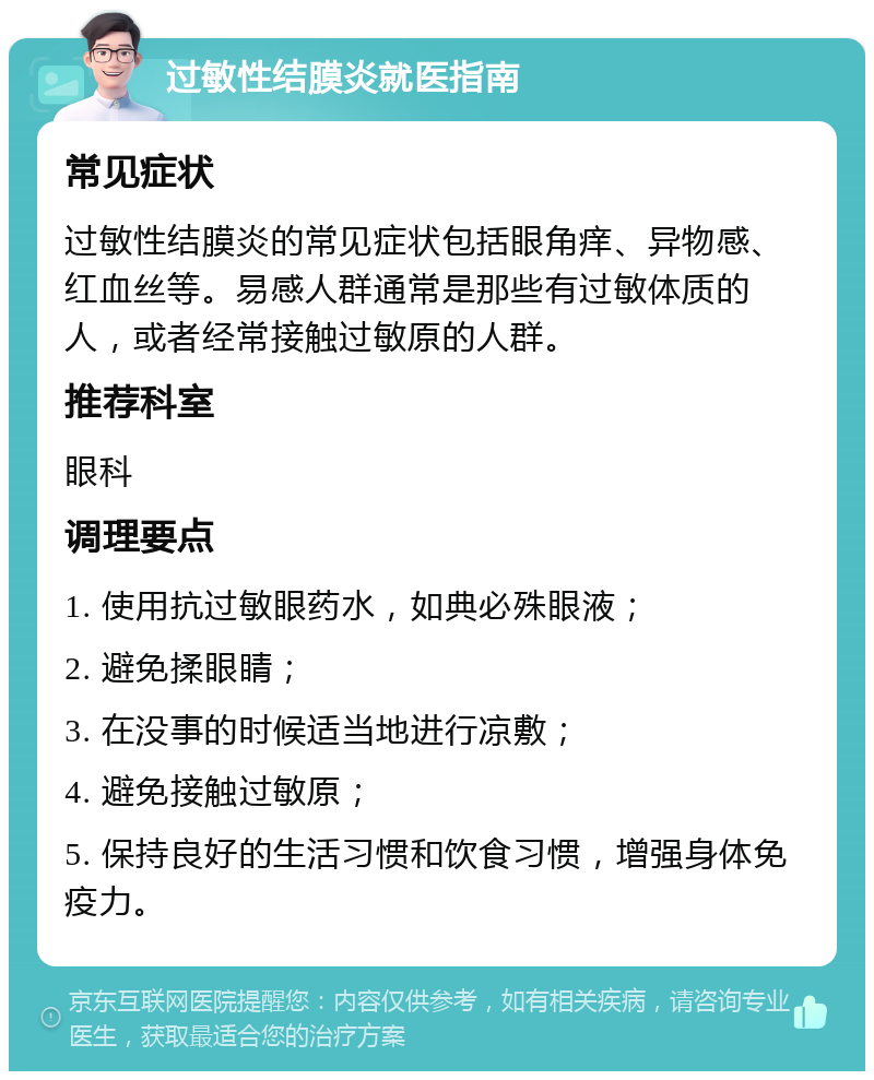 过敏性结膜炎就医指南 常见症状 过敏性结膜炎的常见症状包括眼角痒、异物感、红血丝等。易感人群通常是那些有过敏体质的人，或者经常接触过敏原的人群。 推荐科室 眼科 调理要点 1. 使用抗过敏眼药水，如典必殊眼液； 2. 避免揉眼睛； 3. 在没事的时候适当地进行凉敷； 4. 避免接触过敏原； 5. 保持良好的生活习惯和饮食习惯，增强身体免疫力。