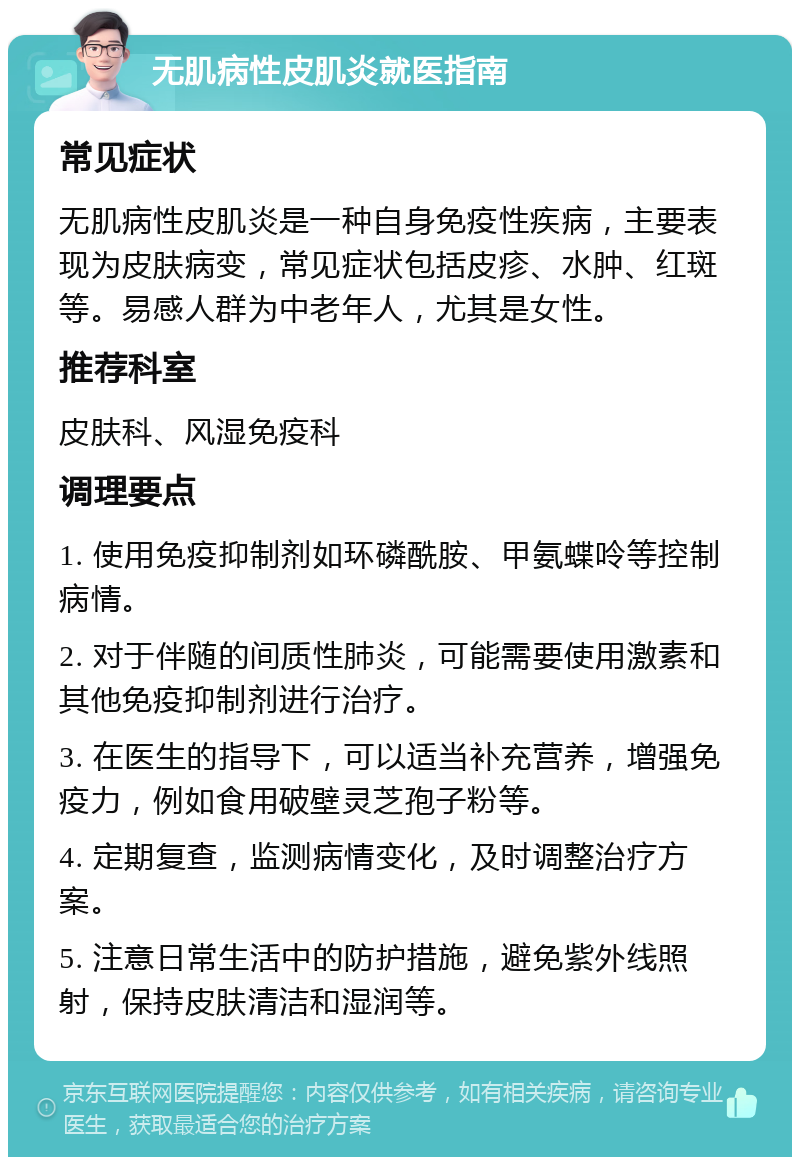 无肌病性皮肌炎就医指南 常见症状 无肌病性皮肌炎是一种自身免疫性疾病，主要表现为皮肤病变，常见症状包括皮疹、水肿、红斑等。易感人群为中老年人，尤其是女性。 推荐科室 皮肤科、风湿免疫科 调理要点 1. 使用免疫抑制剂如环磷酰胺、甲氨蝶呤等控制病情。 2. 对于伴随的间质性肺炎，可能需要使用激素和其他免疫抑制剂进行治疗。 3. 在医生的指导下，可以适当补充营养，增强免疫力，例如食用破壁灵芝孢子粉等。 4. 定期复查，监测病情变化，及时调整治疗方案。 5. 注意日常生活中的防护措施，避免紫外线照射，保持皮肤清洁和湿润等。