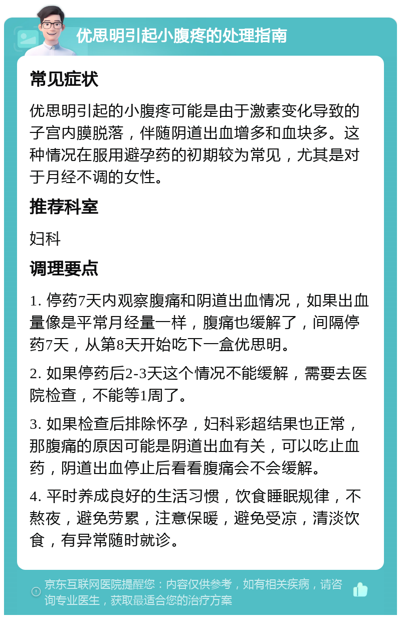 优思明引起小腹疼的处理指南 常见症状 优思明引起的小腹疼可能是由于激素变化导致的子宫内膜脱落，伴随阴道出血增多和血块多。这种情况在服用避孕药的初期较为常见，尤其是对于月经不调的女性。 推荐科室 妇科 调理要点 1. 停药7天内观察腹痛和阴道出血情况，如果出血量像是平常月经量一样，腹痛也缓解了，间隔停药7天，从第8天开始吃下一盒优思明。 2. 如果停药后2-3天这个情况不能缓解，需要去医院检查，不能等1周了。 3. 如果检查后排除怀孕，妇科彩超结果也正常，那腹痛的原因可能是阴道出血有关，可以吃止血药，阴道出血停止后看看腹痛会不会缓解。 4. 平时养成良好的生活习惯，饮食睡眠规律，不熬夜，避免劳累，注意保暖，避免受凉，清淡饮食，有异常随时就诊。