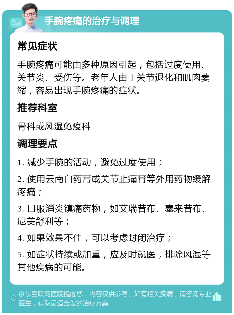 手腕疼痛的治疗与调理 常见症状 手腕疼痛可能由多种原因引起，包括过度使用、关节炎、受伤等。老年人由于关节退化和肌肉萎缩，容易出现手腕疼痛的症状。 推荐科室 骨科或风湿免疫科 调理要点 1. 减少手腕的活动，避免过度使用； 2. 使用云南白药膏或关节止痛膏等外用药物缓解疼痛； 3. 口服消炎镇痛药物，如艾瑞昔布、塞来昔布、尼美舒利等； 4. 如果效果不佳，可以考虑封闭治疗； 5. 如症状持续或加重，应及时就医，排除风湿等其他疾病的可能。