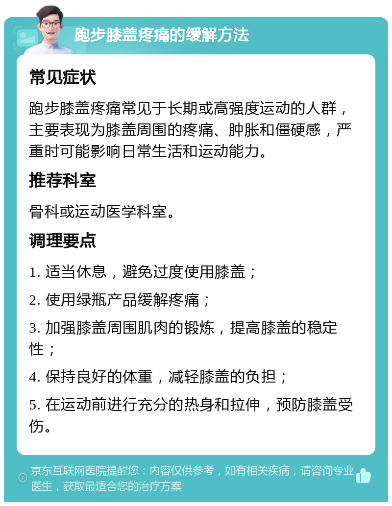 跑步膝盖疼痛的缓解方法 常见症状 跑步膝盖疼痛常见于长期或高强度运动的人群，主要表现为膝盖周围的疼痛、肿胀和僵硬感，严重时可能影响日常生活和运动能力。 推荐科室 骨科或运动医学科室。 调理要点 1. 适当休息，避免过度使用膝盖； 2. 使用绿瓶产品缓解疼痛； 3. 加强膝盖周围肌肉的锻炼，提高膝盖的稳定性； 4. 保持良好的体重，减轻膝盖的负担； 5. 在运动前进行充分的热身和拉伸，预防膝盖受伤。