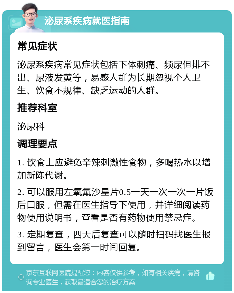 泌尿系疾病就医指南 常见症状 泌尿系疾病常见症状包括下体刺痛、频尿但排不出、尿液发黄等，易感人群为长期忽视个人卫生、饮食不规律、缺乏运动的人群。 推荐科室 泌尿科 调理要点 1. 饮食上应避免辛辣刺激性食物，多喝热水以增加新陈代谢。 2. 可以服用左氧氟沙星片0.5一天一次一次一片饭后口服，但需在医生指导下使用，并详细阅读药物使用说明书，查看是否有药物使用禁忌症。 3. 定期复查，四天后复查可以随时扫码找医生报到留言，医生会第一时间回复。