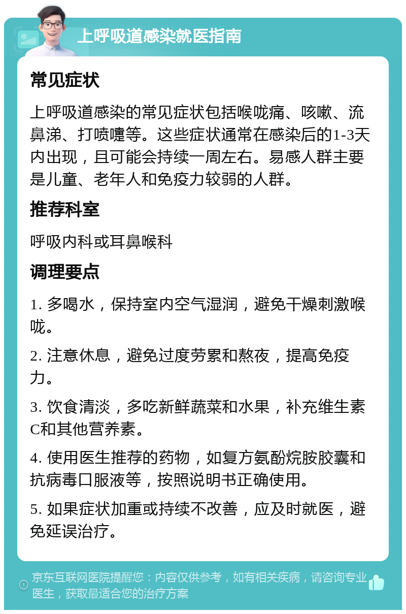 上呼吸道感染就医指南 常见症状 上呼吸道感染的常见症状包括喉咙痛、咳嗽、流鼻涕、打喷嚏等。这些症状通常在感染后的1-3天内出现，且可能会持续一周左右。易感人群主要是儿童、老年人和免疫力较弱的人群。 推荐科室 呼吸内科或耳鼻喉科 调理要点 1. 多喝水，保持室内空气湿润，避免干燥刺激喉咙。 2. 注意休息，避免过度劳累和熬夜，提高免疫力。 3. 饮食清淡，多吃新鲜蔬菜和水果，补充维生素C和其他营养素。 4. 使用医生推荐的药物，如复方氨酚烷胺胶囊和抗病毒口服液等，按照说明书正确使用。 5. 如果症状加重或持续不改善，应及时就医，避免延误治疗。