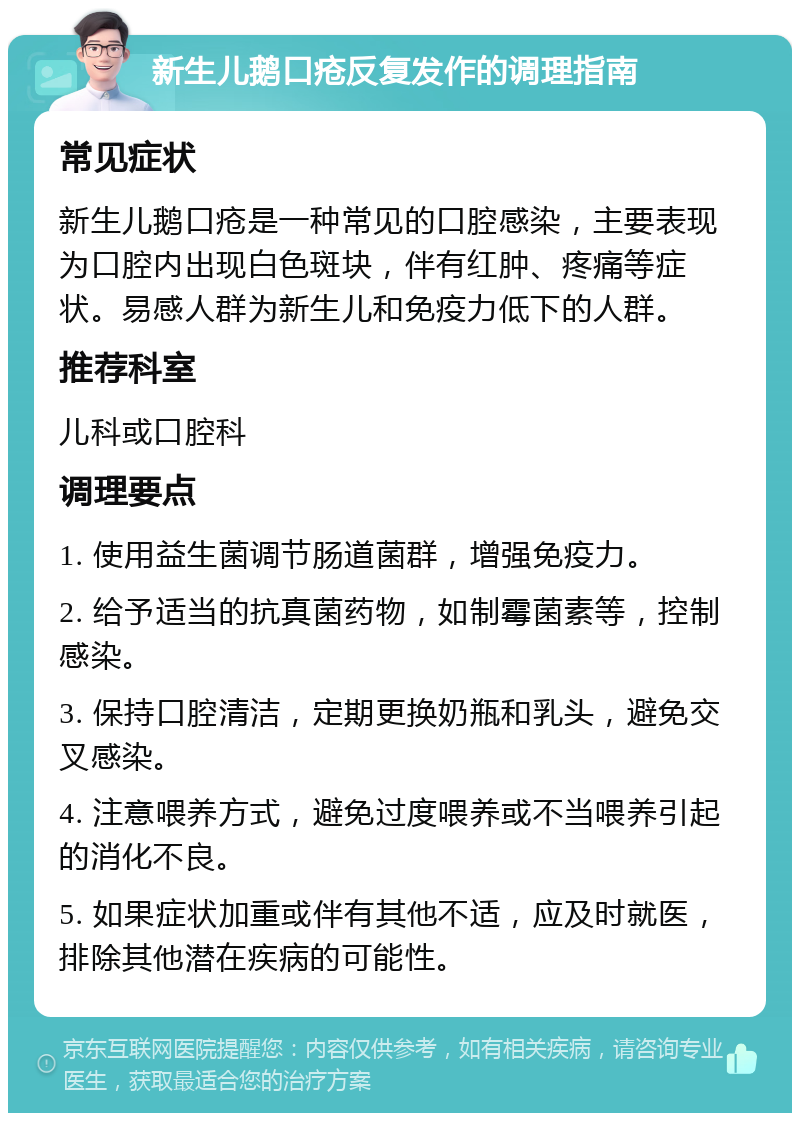 新生儿鹅口疮反复发作的调理指南 常见症状 新生儿鹅口疮是一种常见的口腔感染，主要表现为口腔内出现白色斑块，伴有红肿、疼痛等症状。易感人群为新生儿和免疫力低下的人群。 推荐科室 儿科或口腔科 调理要点 1. 使用益生菌调节肠道菌群，增强免疫力。 2. 给予适当的抗真菌药物，如制霉菌素等，控制感染。 3. 保持口腔清洁，定期更换奶瓶和乳头，避免交叉感染。 4. 注意喂养方式，避免过度喂养或不当喂养引起的消化不良。 5. 如果症状加重或伴有其他不适，应及时就医，排除其他潜在疾病的可能性。