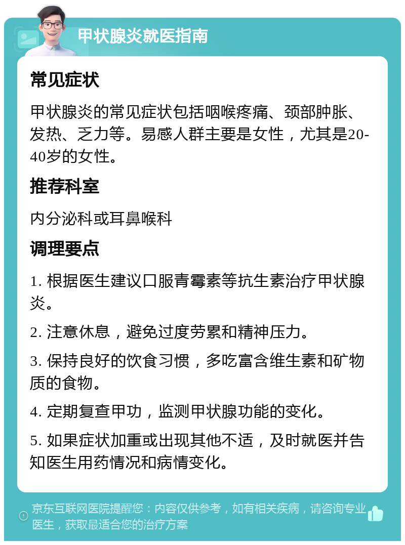 甲状腺炎就医指南 常见症状 甲状腺炎的常见症状包括咽喉疼痛、颈部肿胀、发热、乏力等。易感人群主要是女性，尤其是20-40岁的女性。 推荐科室 内分泌科或耳鼻喉科 调理要点 1. 根据医生建议口服青霉素等抗生素治疗甲状腺炎。 2. 注意休息，避免过度劳累和精神压力。 3. 保持良好的饮食习惯，多吃富含维生素和矿物质的食物。 4. 定期复查甲功，监测甲状腺功能的变化。 5. 如果症状加重或出现其他不适，及时就医并告知医生用药情况和病情变化。