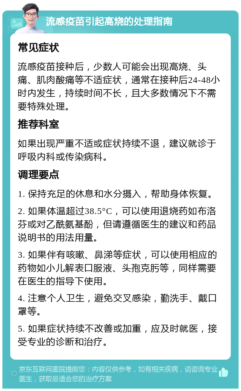 流感疫苗引起高烧的处理指南 常见症状 流感疫苗接种后，少数人可能会出现高烧、头痛、肌肉酸痛等不适症状，通常在接种后24-48小时内发生，持续时间不长，且大多数情况下不需要特殊处理。 推荐科室 如果出现严重不适或症状持续不退，建议就诊于呼吸内科或传染病科。 调理要点 1. 保持充足的休息和水分摄入，帮助身体恢复。 2. 如果体温超过38.5°C，可以使用退烧药如布洛芬或对乙酰氨基酚，但请遵循医生的建议和药品说明书的用法用量。 3. 如果伴有咳嗽、鼻涕等症状，可以使用相应的药物如小儿解表口服液、头孢克肟等，同样需要在医生的指导下使用。 4. 注意个人卫生，避免交叉感染，勤洗手、戴口罩等。 5. 如果症状持续不改善或加重，应及时就医，接受专业的诊断和治疗。