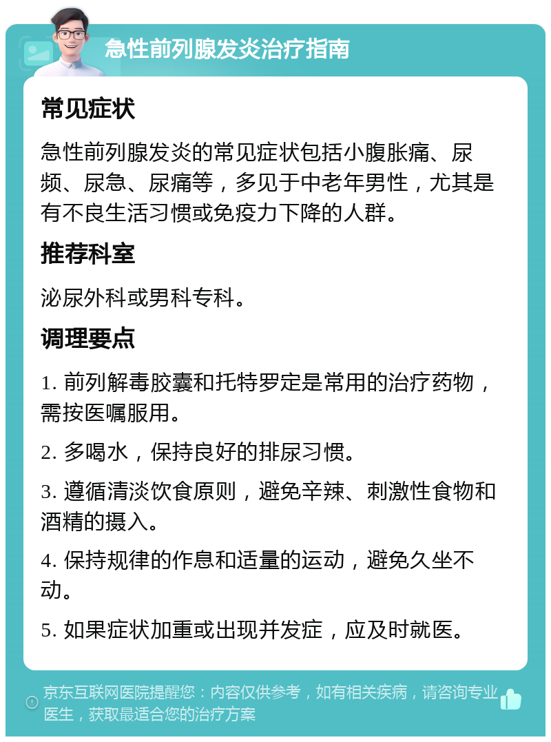 急性前列腺发炎治疗指南 常见症状 急性前列腺发炎的常见症状包括小腹胀痛、尿频、尿急、尿痛等，多见于中老年男性，尤其是有不良生活习惯或免疫力下降的人群。 推荐科室 泌尿外科或男科专科。 调理要点 1. 前列解毒胶囊和托特罗定是常用的治疗药物，需按医嘱服用。 2. 多喝水，保持良好的排尿习惯。 3. 遵循清淡饮食原则，避免辛辣、刺激性食物和酒精的摄入。 4. 保持规律的作息和适量的运动，避免久坐不动。 5. 如果症状加重或出现并发症，应及时就医。