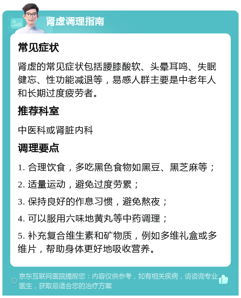 肾虚调理指南 常见症状 肾虚的常见症状包括腰膝酸软、头晕耳鸣、失眠健忘、性功能减退等，易感人群主要是中老年人和长期过度疲劳者。 推荐科室 中医科或肾脏内科 调理要点 1. 合理饮食，多吃黑色食物如黑豆、黑芝麻等； 2. 适量运动，避免过度劳累； 3. 保持良好的作息习惯，避免熬夜； 4. 可以服用六味地黄丸等中药调理； 5. 补充复合维生素和矿物质，例如多维礼盒或多维片，帮助身体更好地吸收营养。