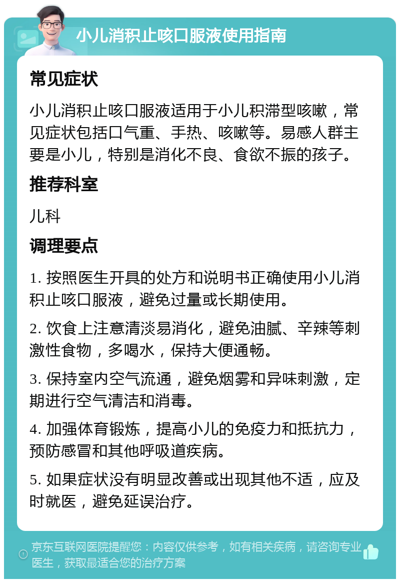 小儿消积止咳口服液使用指南 常见症状 小儿消积止咳口服液适用于小儿积滞型咳嗽，常见症状包括口气重、手热、咳嗽等。易感人群主要是小儿，特别是消化不良、食欲不振的孩子。 推荐科室 儿科 调理要点 1. 按照医生开具的处方和说明书正确使用小儿消积止咳口服液，避免过量或长期使用。 2. 饮食上注意清淡易消化，避免油腻、辛辣等刺激性食物，多喝水，保持大便通畅。 3. 保持室内空气流通，避免烟雾和异味刺激，定期进行空气清洁和消毒。 4. 加强体育锻炼，提高小儿的免疫力和抵抗力，预防感冒和其他呼吸道疾病。 5. 如果症状没有明显改善或出现其他不适，应及时就医，避免延误治疗。