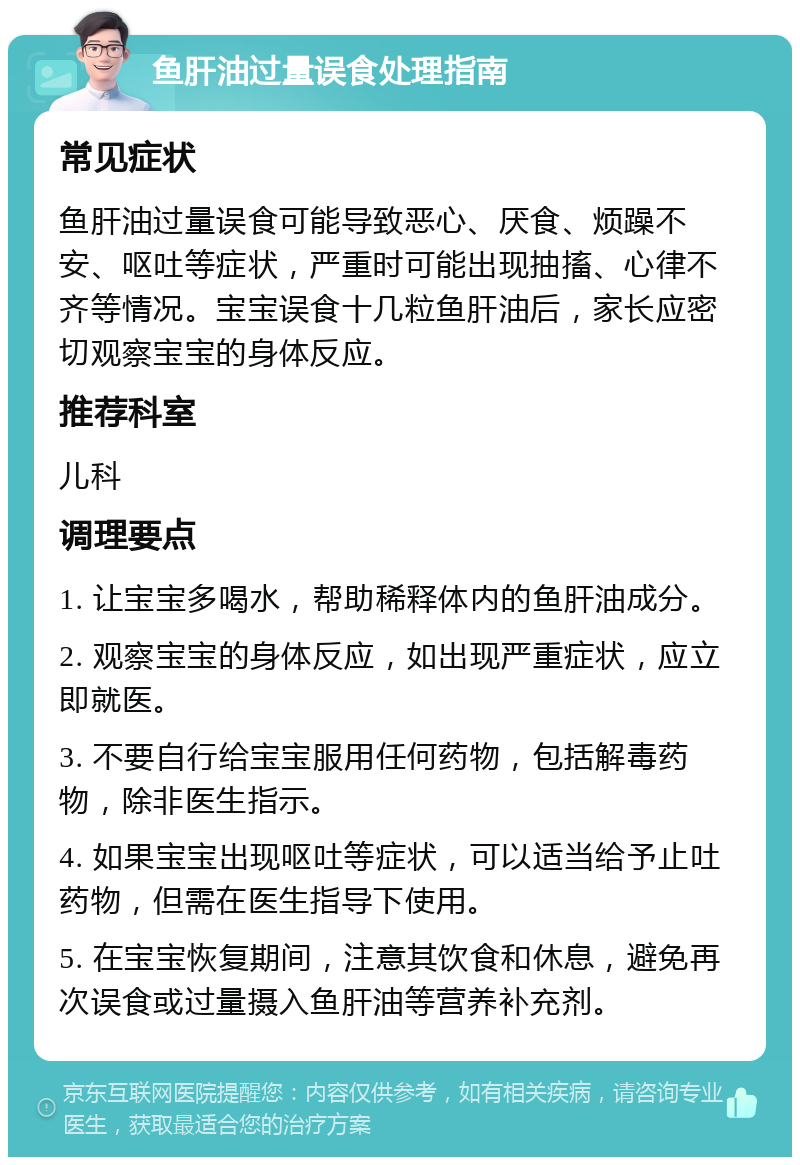 鱼肝油过量误食处理指南 常见症状 鱼肝油过量误食可能导致恶心、厌食、烦躁不安、呕吐等症状，严重时可能出现抽搐、心律不齐等情况。宝宝误食十几粒鱼肝油后，家长应密切观察宝宝的身体反应。 推荐科室 儿科 调理要点 1. 让宝宝多喝水，帮助稀释体内的鱼肝油成分。 2. 观察宝宝的身体反应，如出现严重症状，应立即就医。 3. 不要自行给宝宝服用任何药物，包括解毒药物，除非医生指示。 4. 如果宝宝出现呕吐等症状，可以适当给予止吐药物，但需在医生指导下使用。 5. 在宝宝恢复期间，注意其饮食和休息，避免再次误食或过量摄入鱼肝油等营养补充剂。