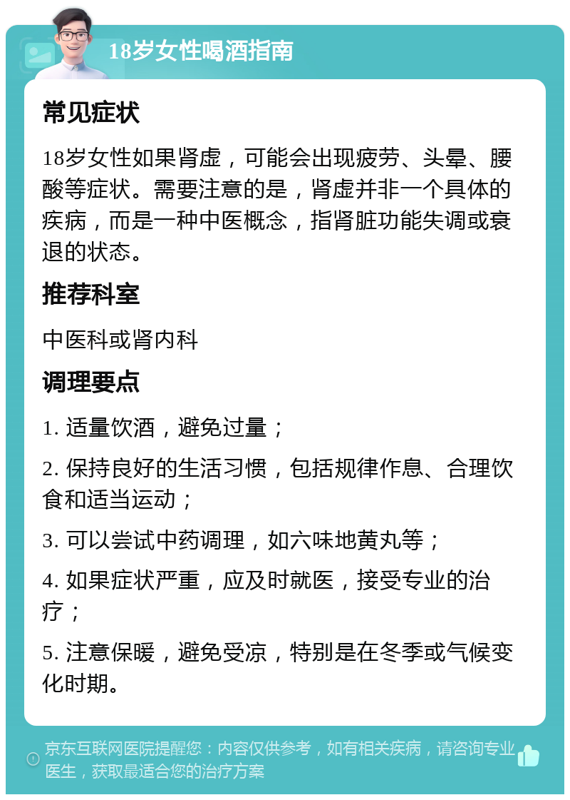 18岁女性喝酒指南 常见症状 18岁女性如果肾虚，可能会出现疲劳、头晕、腰酸等症状。需要注意的是，肾虚并非一个具体的疾病，而是一种中医概念，指肾脏功能失调或衰退的状态。 推荐科室 中医科或肾内科 调理要点 1. 适量饮酒，避免过量； 2. 保持良好的生活习惯，包括规律作息、合理饮食和适当运动； 3. 可以尝试中药调理，如六味地黄丸等； 4. 如果症状严重，应及时就医，接受专业的治疗； 5. 注意保暖，避免受凉，特别是在冬季或气候变化时期。